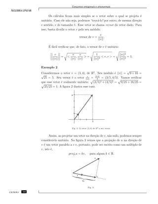 Conjuntos ortogonais e ortonormais
Os c´alculos ﬁcam mais simples se o vetor sobre o qual se projeta ´e
unit´ario. Caso ele n˜ao seja, podemos “troc´a-lo”por outro, de mesma dire¸c˜ao
e sentido, e de tamanho 1. Esse vetor se chama versor do vetor dado. Para
isso, basta dividir o vetor v pelo seu m´odulo:
versor de v =
v
||v||
.
´E f´acil veriﬁcar que, de fato, o versor de v ´e unit´ario:
v
||v||
= <
v
||v||
,
v
||v||
> =
1
||v||2
< v, v > =
||v||2
||v||2
= 1.
Exemplo 2
Consideremos o vetor v = (3, 4), de R2
. Seu m´odulo ´e ||v|| =
√
9 + 16 =
√
25 = 5. Seu versor ´e o vetor v
||v||
= (3,4)
5
= (3/5, 4/5). Vamos veriﬁcar
que esse vetor ´e realmente unit´ario: (3/5)2 + (4/5)2 = 9/25 + 16/25 =
25/25 = 1. A ﬁgura 2 ilustra esse caso.
Fig. 2: O vetor (3, 4) de R2 e seu versor.
Assim, ao projetar um vetor na dire¸c˜ao de v, n˜ao nulo, podemos sempre
consider´a-lo unit´ario. Na ﬁgura 3 vemos que a proje¸c˜ao de u na dire¸c˜ao de
v ´e um vetor paralelo a v e, portanto, pode ser escrito como um m´ultiplo de
v, isto ´e,
projvu = kv, para algum k ∈ R.
Fig. 3:
CEDERJ 164
 