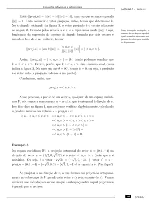 Conjuntos ortogonais e ortonormais
M ´ODULO 2 - AULA 15
Ent˜ao ||projvu|| = ||kv|| = |k| ||v|| = |k|, uma vez que estamos supondo
||v|| = 1. Para conhecer o vetor proje¸c˜ao, ent˜ao, temos que determinar k.
No triˆangulo retˆangulo da ﬁgura 3, o vetor proje¸c˜ao ´e o cateto adjacente
ao ˆangulo θ, formado pelos vetores u e v, e a hipotenusa mede ||u||. Logo, Num triˆangulo retˆangulo, o
cosseno de um ˆangulo agudo ´e
igual `a medida do cateto ad-
jacente dividida pela medida
da hipotenusa.
lembrando da express˜ao do cosseno do ˆangulo formado por dois vetores e
usando o fato de v ser unit´ario, temos:
||projvu|| = |cos θ.||u||| =
< u, v >
||u|| ||v||
||u|| = | < u, v > |.
Assim, ||projvu|| = | < u, v > | = |k|, donde podemos concluir que
k = ± < u, v >. Ocorre, por´em, que k e < u, v > tˆem o mesmo sinal, como
indica a ﬁgura 3. No caso em que θ = 90o
, temos k = 0, ou seja, a proje¸c˜ao
´e o vetor nulo (a proje¸c˜ao reduz-se a um ponto).
Concluimos, ent˜ao, que
projvu =< u, v > v.
Nesse processo, a partir de um vetor u, qualquer, de um espa¸co euclidi-
ano V , obtivemos a componente u − projvu, que ´e ortogonal `a dire¸c˜ao de v.
Isso ﬁca claro na ﬁgura 1, mas podemos veriﬁcar algebricamente, calculando
o produto interno dos vetores u − projvu e v:
< u− < u, v > v, v > =< u, v > − << u, v > v, v >=
=< u, v > − < u, v >< v, v >=
=< u, v > (1− < v, v >) =
=< u, v > (1 − ||v||2
) =
=< u, v > .(1 − 1) = 0.
Exemplo 3
No espa¸co euclidiano R3
, a proje¸c˜ao ortogonal do vetor u = (0, 1, −4) na
dire¸c˜ao do vetor v = (1/2, 0,
√
3/2) ´e o vetor < u, v > v (note que v ´e
unit´ario). Ou seja, ´e o vetor −2
√
3v = (−
√
3, 0, −3). ) vetor u = u −
projvu = (0, 1, −4) − (−
√
3, 0, 3) = (
√
3, 1, −1) ´e ortogonal a v. (Veriﬁque!)
Ao projetar u na dire¸c˜ao de v, o que ﬁzemos foi projet´a-lo ortogonal-
mente no subespa¸co de V gerado pelo vetor v (a reta suporte de v). Vamos
estender esse m´etodo para o caso em que o subespa¸co sobre o qual projetamos
´e gerado por n vetores:
165 CEDERJ
 