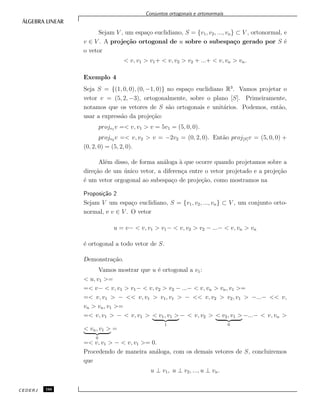 Conjuntos ortogonais e ortonormais
Sejam V , um espa¸co euclidiano, S = {v1, v2, ..., vn} ⊂ V , ortonormal, e
v ∈ V . A proje¸c˜ao ortogonal de u sobre o subespa¸co gerado por S ´e
o vetor
< v, v1 > v1+ < v, v2 > v2 + ...+ < v, vn > vn.
Exemplo 4
Seja S = {(1, 0, 0), (0, −1, 0)} no espa¸co euclidiano R3
. Vamos projetar o
vetor v = (5, 2, −3), ortogonalmente, sobre o plano [S]. Primeiramente,
notamos que os vetores de S s˜ao ortogonais e unit´arios. Podemos, ent˜ao,
usar a express˜ao da proje¸c˜ao:
projv1 v =< v, v1 > v = 5v1 = (5, 0, 0).
projv2 v =< v, v2 > v = −2v2 = (0, 2, 0). Ent˜ao proj[S]v = (5, 0, 0) +
(0, 2, 0) = (5, 2, 0).
Al´em disso, de forma an´aloga `a que ocorre quando projetamos sobre a
dire¸c˜ao de um ´unico vetor, a diferen¸ca entre o vetor projetado e a proje¸c˜ao
´e um vetor orgogonal ao subespa¸co de proje¸c˜ao, como mostramos na
Proposi¸c˜ao 2
Sejam V um espa¸co euclidiano, S = {v1, v2, ..., vn} ⊂ V , um conjunto orto-
normal, e v ∈ V . O vetor
u = v− < v, v1 > v1− < v, v2 > v2 − ...− < v, vn > vn
´e ortogonal a todo vetor de S.
Demonstra¸c˜ao.
Vamos mostrar que u ´e ortogonal a v1:
< u, v1 >=
=< v− < v, v1 > v1− < v, v2 > v2 − ...− < v, vn > vn, v1 >=
=< v, v1 > − << v, v1 > v1, v1 > − << v, v2 > v2, v1 > −...− << v,
vn > vn, v1 >=
=< v, v1 > − < v, v1 > < v1, v1 >
1
− < v, v2 > < v2, v1 >
0
−...− < v, vn >
< vn, v1 >
0
=
=< v, v1 > − < v, v1 >= 0.
Procedendo de maneira an´aloga, com os demais vetores de S, concluiremos
que
u ⊥ v1, u ⊥ v2, ..., u ⊥ vn.
CEDERJ 166
 