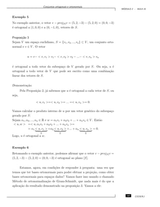 Conjuntos ortogonais e ortonormais
M ´ODULO 2 - AULA 15
Exemplo 5
No exemplo anterior, o vetor v − proj[S]v = (5, 2, −3) − (5, 2, 0) = (0, 0, −3)
´e ortogonal a (1, 0, 0) e a (0, −1, 0), vetores de S.
Proposi¸c˜ao 3
Sejam V um espa¸co euclidiano, S = {v1, v2, ..., vn} ⊂ V , um conjunto orto-
normal e v ∈ V . O vetor
u = v− < v, v1 > v1− < v, v2 > v2 − ...− < v, vn > vn
´e ortogonal a todo vetor do subespa¸co de V gerado por S. Ou seja, u ´e
ortogonal a todo vetor de V que pode ser escrito como uma combina¸c˜ao
linear dos vetores de S.
Demonstra¸c˜ao.
Pela Proposi¸c˜ao 2, j´a sabemos que u ´e ortogonal a cada vetor de S, ou
seja,
< u, v1 >=< u, v2 >= ... =< u, vn >= 0.
Vamos calcular o produto interno de u por um vetor gen´erico do subespa¸co
gerado por S:
Sejam α1, α2, ..., αn ∈ R e w = α1v1 + α2v2 + ... + αnvn ∈ V . Ent˜ao
< u, w > =< u, α1v1 + α2v2 + ... + αnvn >=
= α1 < u, v1 >
0
+α2 < u, v2 >
0
+... + αn < u, vn >
0
= 0.
Logo, u ´e ortogonal a w.
Exemplo 6
Retomando o exemplo anterior, podemos aﬁrmar que o vetor v − proj[S]v =
(5, 2, −3) − (5, 2, 0) = (0, 0, −3) ´e ortogonal ao plano [S].
Estamos, agora, em condi¸c˜oes de responder `a pergunta: uma vez que
temos que ter bases ortonormais para poder efetuar a proje¸c˜ao, como obter
bases ortonormais para espa¸cos dados? Vamos fazer isso usando o chamado
M´etodo de ortonormaliza¸c˜ao de Gram-Schmidt, que nada mais ´e do que a
aplica¸c˜ao do resultado demonstrado na proposi¸c˜ao 3. Vamos a ele:
167 CEDERJ
 