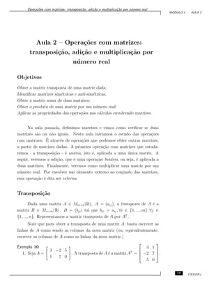 Opera¸c˜oes com matrizes: transposi¸c˜ao, adi¸c˜ao e multiplica¸c˜ao por n´umero real
M ´ODULO 1 - AULA 2
Aula 2 – Opera¸c˜oes com matrizes:
transposi¸c˜ao, adi¸c˜ao e multiplica¸c˜ao por
n´umero real
Objetivos
Obter a matriz transposta de uma matriz dada;
Identiﬁcar matrizes sim´etricas e anti-sim´etricas;
Obter a matriz soma de duas matrizes;
Obter o produto de uma matriz por um n´umero real;
Aplicar as propriedades das opera¸c˜oes nos c´alculos envolvendo matrizes.
Na aula passada, deﬁnimos matrizes e vimos como veriﬁcar se duas
matrizes s˜ao ou n˜ao iguais. Nesta aula iniciamos o estudo das opera¸c˜oes
com matrizes. ´E atrav´es de opera¸c˜oes que podemos obter outras matrizes,
a partir de matrizes dadas. A primeira opera¸c˜ao com matrizes que estuda-
remos - a transposi¸c˜ao - ´e un´aria, isto ´e, aplicada a uma ´unica matriz. A
seguir, veremos a adi¸c˜ao, que ´e uma opera¸c˜ao bin´aria, ou seja, ´e aplicada a
duas matrizes. Finalmente, veremos como multiplicar uma matriz por um
n´umero real. Por envolver um elemento externo ao conjunto das matrizes,
essa opera¸c˜ao ´e dita ser externa.
Transposi¸c˜ao
Dada uma matriz A ∈ Mm×n(R), A = (aij), a transposta de A ´e a
matriz B ∈ Mn×m(R), B = (bji) tal que bji = aij, ∀i ∈ {1, ..., m}, ∀j ∈
{1, ..., n}. Representamos a matriz transposta de A por AT
.
Note que para obter a transposta de uma matriz A, basta escrever as
linhas de A como sendo as colunas da nova matriz (ou, equivalentemente,
escrever as colunas de A como as linhas da nova matriz.)
Exemplo 10
1. Seja A =
3 −2 5
1 7 0
. A transposta de A ´e a matriz AT
=



3 1
−2 7
5 0


.
17 CEDERJ
 