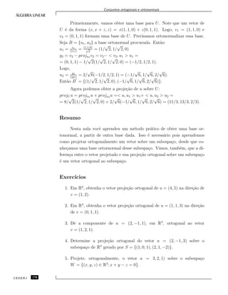 Conjuntos ortogonais e ortonormais
Primeiramente, vamos obter uma base para U. Note que um vetor de
U ´e da forma (x, x + z, z) = x(1, 1, 0) + z(0, 1, 1). Logo, v1 = (1, 1, 0) e
v2 = (0, 1, 1) formam uma base de U. Precisamos ortonormalizar essa base.
Seja B = {u1, u2} a base ortonormal procurada. Ent˜ao:
u1 = v1
||v1||
= (1,1,0)
√
2
= (1/
√
2, 1/
√
2, 0)
g2 = v2 − proju1 v2 = v2− < v2, u1 > u1 =
= (0, 1, 1) − 1/
√
2(1/
√
2, 1/
√
2, 0) = (−1/2, 1/2, 1).
Logo,
u2 = g2
||g2||
= 2/
√
6(−1/2, 1/2, 1) = (−1/
√
6, 1/
√
6, 2/
√
6).
Ent˜ao B = {(1/
√
2, 1/
√
2, 0), (−1/
√
6, 1/
√
6, 2/
√
6)}.
Agora podemos obter a proje¸c˜ao de u sobre U:
projU u = proju1 u + proju2 u =< u, u1 > u1+ < u, u2 > u2 =
= 8/
√
2(1/
√
2, 1/
√
2, 0) + 2/
√
6(−1/
√
6, 1/
√
6, 2/
√
6) = (11/3, 13/3, 2/3).
Resumo
Nesta aula vocˆe aprendeu um m´etodo pr´atico de obter uma base or-
tonormal, a partir de outra base dada. Isso ´e necess´ario pois aprendemos
como projetar ortogonalmente um vetor sobre um subespa¸co, desde que co-
nhe¸camos uma base ortornormal desse subespa¸co. Vimos, tamb´em, que a di-
feren¸ca entre o vetor projetado e sua proje¸c˜ao ortogonal sobre um subespa¸co
´e um vetor ortogonal ao subespa¸co.
Exerc´ıcios
1. Em R2
, obtenha o vetor proje¸c˜ao ortogonal de u = (4, 5) na dire¸c˜ao de
v = (1, 2).
2. Em R3
, obtenha o vetor proje¸c˜ao ortogonal de u = (1, 1, 3) na dire¸c˜ao
de v = (0, 1, 1).
3. Dˆe a componente de u = (2, −1, 1), em R3
, ortogonal ao vetor
v = (1, 2, 1).
4. Determine a proje¸c˜ao ortogonal do vetor u = (2, −1, 3) sobre o
subespa¸co de R3
gerado por S = {(1, 0, 1), (2, 1, −2)}.
5. Projete, ortogonalmente, o vetor u = 3, 2, 1) sobre o subespa¸co
W = {(x, y, z) ∈ R3
; x + y − z = 0}.
CEDERJ 170
 