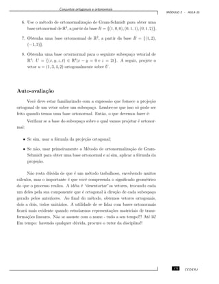 Conjuntos ortogonais e ortonormais
M ´ODULO 2 - AULA 15
6. Use o m´etodo de ortonormaliza¸c˜ao de Gram-Schmidt para obter uma
base ortonormal de R3
, a partir da base B = {(1, 0, 0), (0, 1, 1), (0, 1, 2)}.
7. Obtenha uma base ortornormal de R2
, a partir da base B = {(1, 2),
(−1, 3)}.
8. Obtenha uma base ortornormal para o seguinte subespa¸co vetorial de
R4
: U = {(x, y, z, t) ∈ R4
|x − y = 0 e z = 2t}. A seguir, projete o
vetor u = (1, 3, 4, 2) ortogonalmente sobre U.
Auto-avalia¸c˜ao
Vocˆe deve estar familiarizado com a express˜ao que fornece a proje¸c˜ao
ortogonal de um vetor sobre um subespa¸co. Lembre-se que isso s´o pode ser
feito quando temos uma base ortonormal. Ent˜ao, o que devemos fazer ´e:
Veriﬁcar se a base do subespa¸co sobre o qual vamos projetar ´e ortonor-
mal:
• Se sim, usar a f´ormula da proje¸c˜ao ortogonal;
• Se n˜ao, usar primeiramente o M´etodo de ortonormaliza¸c˜ao de Gram-
Schmidt para obter uma base ortonormal e a´ı sim, aplicar a f´ormula da
proje¸c˜ao.
N˜ao resta d´uvida de que ´e um m´etodo trabalhoso, envolvendo muitos
c´alculos, mas o importante ´e que vocˆe compreenda o signiﬁcado geom´etrico
do que o processo realiza. A id´eia ´e “desentortar”os vetores, trocando cada
um deles pela sua componente que ´e ortogonal `a dire¸c˜ao de cada subespa¸co
gerado pelos anteriores. Ao ﬁnal do m´etodo, obtemos vetores ortogonais,
dois a dois, todos unit´arios. A utilidade de se lidar com bases ortonormais
ﬁcar´a mais evidente quando estudarmos representa¸c˜oes matriciais de trans-
forma¸c˜oes lineares. N˜ao se assuste com o nome - tudo a seu tempo!!! At´e l´a!
Em tempo: havendo qualquer d´uvida, procure o tutor da disciplina!!
171 CEDERJ
 