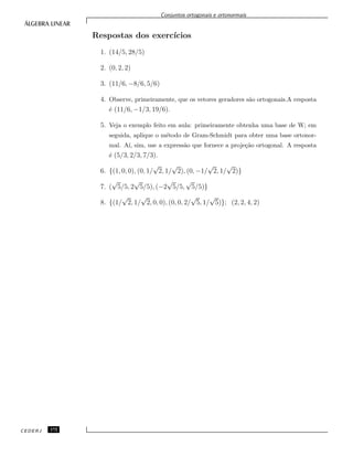 Conjuntos ortogonais e ortonormais
Respostas dos exerc´ıcios
1. (14/5, 28/5)
2. (0, 2, 2)
3. (11/6, −8/6, 5/6)
4. Observe, primeiramente, que os vetores geradores s˜ao ortogonais.A resposta
´e (11/6, −1/3, 19/6).
5. Veja o exemplo feito em aula: primeiramente obtenha uma base de W; em
seguida, aplique o m´etodo de Gram-Schmidt para obter uma base ortonor-
mal. A´ı, sim, use a express˜ao que fornece a proje¸c˜ao ortogonal. A resposta
´e (5/3, 2/3, 7/3).
6. {(1, 0, 0), (0, 1/
√
2, 1/
√
2), (0, −1/
√
2, 1/
√
2)}
7. (
√
5/5, 2
√
5/5), (−2
√
5/5,
√
5/5)}
8. {(1/
√
2, 1/
√
2, 0, 0), (0, 0, 2/
√
5, 1/
√
5)}; (2, 2, 4, 2)
CEDERJ 172
 
