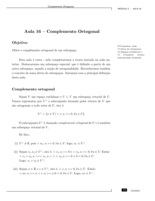 Complemento Ortogonal
M ´ODULO 2 - AULA 16
Aula 16 – Complemento Ortogonal
Objetivo
Pr´e-requisitos: aulas
13 (Soma de subespa¸cos);
14 (Espa¸cos euclidianos) e
15 (Conjuntos ortonor-
mais/proje¸c˜ao ortogonal).
Obter o complemento ortogonal de um subespa¸co.
Esta aula ´e curta - nela completaremos a teoria iniciada na aula an-
terior. Destacaremos um subespa¸co especial, que ´e deﬁnido a partir de um
outro subespa¸co, usando a no¸c˜ao de ortogonalidade. Recordaremos tamb´em
o conceito de soma direta de subespa¸cos. Iniciamos com a principal deﬁni¸c˜ao
desta aula.
Complemento ortogonal
Sejam V um espa¸co euclidiano e U ⊂ V um subespa¸co vetorial de V .
Vamos representar por U⊥
o subconjunto formado pelos vetores de V que
s˜ao ortogonais a todo vetor de U, isto ´e:
U⊥
= {v ∈ V | < v, u >= 0, ∀u ∈ U}
O subconjunto U⊥
´e chamado complemento ortogonal de U e ´e tamb´em
um subespa¸co vetorial de V .
De fato,
(i) U⊥
= ∅, pois < oV , u >= 0, ∀u ∈ V ; logo, oV ∈ U⊥
.
(ii) Sejam v1, v2 ∈ U⊥
, isto ´e, < v1, u >= 0 e < v2, u >= 0, ∀u ∈ U. Ent˜ao
< v1 + v2, u >=< v1, u > + < v2, u >= 0 + 0 = 0, ∀u ∈ U.
Logo, v1 + v2 ∈ U⊥
.
(iii) Sejam α ∈ R e v ∈ U⊥
, isto ´e, < v, u >= 0, ∀u ∈ U. Ent˜ao
< αv, u >= α < v, u >= α.0 = 0, ∀u ∈ U. Logo, αv ∈ U⊥
.
173 CEDERJ
 