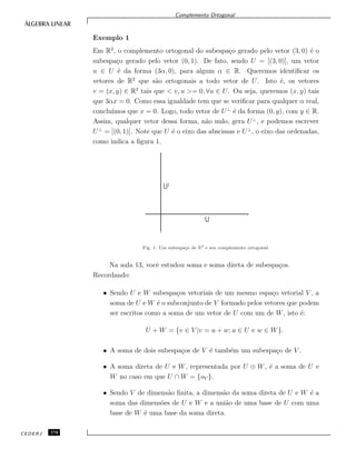 Complemento Ortogonal
Exemplo 1
Em R2
, o complemento ortogonal do subespa¸co gerado pelo vetor (3, 0) ´e o
subespa¸co gerado pelo vetor (0, 1). De fato, sendo U = [(3, 0)], um vetor
u ∈ U ´e da forma (3α, 0), para algum α ∈ R. Queremos identiﬁcar os
vetores de R2
que s˜ao ortogonais a todo vetor de U. Isto ´e, os vetores
v = (x, y) ∈ R2
tais que < v, u >= 0, ∀u ∈ U. Ou seja, queremos (x, y) tais
que 3αx = 0. Como essa igualdade tem que se veriﬁcar para qualquer α real,
conclu´ımos que x = 0. Logo, todo vetor de U⊥
´e da forma (0, y), com y ∈ R.
Assim, qualquer vetor dessa forma, n˜ao nulo, gera U⊥
, e podemos escrever
U⊥
= [(0, 1)]. Note que U ´e o eixo das abscissas e U⊥
, o eixo das ordenadas,
como indica a ﬁgura 1.
Fig. 1: Um subespa¸co de R2 e seu complemento ortogonal.
Na aula 13, vocˆe estudou soma e soma direta de subespa¸cos.
Recordando:
• Sendo U e W subespa¸cos vetoriais de um mesmo espa¸co vetorial V , a
soma de U e W ´e o subconjunto de V formado pelos vetores que podem
ser escritos como a soma de um vetor de U com um de W, isto ´e:
U + W = {v ∈ V |v = u + w; u ∈ U e w ∈ W}.
• A soma de dois subespa¸cos de V ´e tamb´em um subespa¸co de V .
• A soma direta de U e W, representada por U ⊕ W, ´e a soma de U e
W no caso em que U ∩ W = {oV }.
• Sendo V de dimens˜ao ﬁnita, a dimens˜ao da soma direta de U e W ´e a
soma das dimens˜oes de U e W e a uni˜ao de uma base de U com uma
base de W ´e uma base da soma direta.
CEDERJ 174
 
