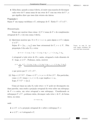 Complemento Ortogonal
M ´ODULO 2 - AULA 16
• Al´em disso, quando a soma ´e direta, s´o existe uma maneira de decompor
cada vetor de V numa soma de um vetor de U com um vetor de U⊥
, o
que signiﬁca dizer que esses dois vetores s˜ao ´unicos.
Proposi¸c˜ao 1
Sejam V um espa¸co euclidiano e U, subespa¸co de V . Ent˜ao V = U ⊕ U⊥
.
Demonstra¸c˜ao.
Temos que mostrar duas coisas: (i) V ´e soma de U e do complemento
ortogonal de U, e (ii) essa soma ´e direta.
(i) Queremos mostrar que, ∀v ∈ V, v = u + w, para algum u ∈ U e algum
w ∈ U⊥
.
Sejam B = {u1, ..., um} uma base ortonormal de U, e v ∈ V . Pela Vimos, na aula 15, que
todo espa¸co euclidiano ad-
mite uma base ortonormal.
proposi¸c˜ao 3 da aula 15, o vetor
w = v− < v, u1 > u1− < v, u2 > u2 − ...− < v, um > um
´e ortogonal a todo vetor de B e, assim, ortogonal a todo elemento de
U. Logo, w ∈ U⊥
. Podemos, ent˜ao, escrever
v = w
∈U⊥
+ (− < v, u1 > u1− < v, u2 > u2 − ...− < v, um > um)
∈U
,
o que prova que V = U + U⊥
.
(ii) Seja v ∈ U ∩U⊥
. Como v ∈ U⊥
, < v, u >= 0, ∀u ∈ U⊥
. Em particular,
como v ∈ U, temos < v, v >= 0, o que implica v = oV .
Logo, U ∩ U⊥
= {oV }.
Como j´a vimos na aula 15, todo vetor v ∈ V pode ser decomposto em
duas parcelas, uma sendo a proje¸c˜ao ortogonal do vetor sobre um subespa¸co
de V e a outra, um vetor ortogonal a esse subespa¸co. Considerando os
subespa¸cos U e U⊥
, podemos ent˜ao, decompor cada vetor v de V , de forma
´unica, na soma:
v = w + u,
onde
• u ∈ U: u ´e a proje¸c˜ao ortogonal de v sobre o subespa¸co U, e
• w ∈ U⊥
: w ´e ortogonal a U.
175 CEDERJ
 