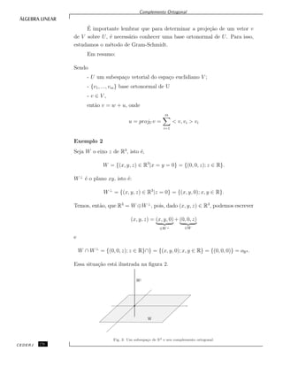 Complemento Ortogonal
´E importante lembrar que para determinar a proje¸c˜ao de um vetor v
de V sobre U, ´e necess´ario conhecer uma base ortonormal de U. Para isso,
estudamos o m´etodo de Gram-Schmidt.
Em resumo:
Sendo
- U um subespa¸co vetorial do espa¸co euclidiano V ;
- {v1, ..., vm} base ortonormal de U
- v ∈ V ,
ent˜ao v = w + u, onde
u = projU v =
m
i=1
< v, vi > vi
Exemplo 2
Seja W o eixo z de R3
, isto ´e,
W = {(x, y, z) ∈ R3
|x = y = 0} = {(0, 0, z); z ∈ R}.
W⊥
´e o plano xy, isto ´e:
W⊥
= {(x, y, z) ∈ R3
|z = 0} = {(x, y, 0); x, y ∈ R}.
Temos, ent˜ao, que R3
= W ⊕W⊥
, pois, dado (x, y, z) ∈ R3
, podemos escrever
(x, y, z) = (x, y, 0)
∈W ⊥
+ (0, 0, z)
∈W
e
W ∩ W⊥
= {(0, 0, z); z ∈ R}∩} = {(x, y, 0); x, y ∈ R} = {(0, 0, 0)} = oR3 .
Essa situa¸c˜ao est´a ilustrada na ﬁgura 2.
Fig. 2: Um subespa¸co de R3 e seu complemento ortogonal.
CEDERJ 176
 