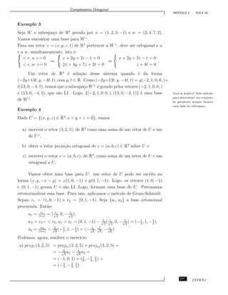 Complemento Ortogonal
M ´ODULO 2 - AULA 16
Exemplo 3
Seja W o subespa¸co de R4
gerado por u = (1, 2, 3, −1) e w = (2, 4, 7, 2).
Vamos encontrar uma base para W⊥
.
Para um vetor v = (x, y, z, t) de R4
pertencer a W⊥
, deve ser ortogonal a u
e a w, simultaneamente, isto ´e:
< v, u >= 0
< v, w >= 0
⇒
x + 2y + 3z − t = 0
2x + 4y + 7z + 2t = 0
⇒
x + 2y + 3z − t = 0
z + 4t = 0
.
Um vetor de R4
´e solu¸c˜ao desse sistema quando ´e da forma
(−2y+13t, y, −4t, t), com y, t ∈ R. Como (−2y+13t, y, −4t, t) = y(−2, 1, 0, 0, )+
t(13, 0, −4, 1), temos que o subespa¸co W⊥
´e gerado pelos vetores (−2, 1, 0, 0, )
e (13, 0, −4, 1), que s˜ao LI . Logo, {(−2, 1, 0, 0, ), (13, 0, −4, 1)} ´e uma base Vocˆe se lembra? Este m´etodo
para determinar um conjunto
de geradores sempre fornece
uma base do subespa¸co.
de W⊥
.
Exemplo 4
Dado U = {(x, y, z) ∈ R3
; x + y + z = 0}, vamos
a) escrever o vetor (3, 2, 5), de R3
como uma soma de um vetor de U e um
de U⊥
;
b) obter o vetor proje¸c˜ao ortogonal de v = (a, b, c) ∈ R3
sobre U e
c) escrever o vetor v = (a, b, c), de R3
, como soma de um vetor de U e um
ortogonal a U.
Vamos obter uma base para U: um vetor de U pode ser escrito na
forma (x, y, −x − y) = x(1, 0, −1) + y(0, 1, −1). Logo, os vetores (1, 0, −1)
e (0, 1, −1) geram U e s˜ao LI. Logo, formam uma base de U. Precisamos
ortonormalizar essa base. Para isso, aplicamos o m´etodo de Gram-Schmidt:
Sejam v1 = (1, 0, −1) e v2 = (0, 1, −1). Seja {u1, u2} a base ortonormal
procurada. Ent˜ao:
u1 = v1
||v1||
= ( 1√
2
, 0, − 1√
2
).
w2 = v2− < v2, u1 > u1 = (0, 1, −1) − 1√
2
( 1√
2
, 0, − 1√
2
) = (−1
2
, 1, −1
2
).
u2 = w2
||w2||
= 2√
6
(−1
2
, 1, −1
2
) = (− 1√
6
, 2√
6
, − 1√
6
).
Podemos, agora, resolver o exerc´ıcio:
a) projU (3, 2, 5) = proju1 (3, 2, 5) + proju2 (3, 2, 5) =
= − 2√
2
u1 − 4√
6
u2 =
= (−1, 0, 1) + (2
3
, −4
3
, 2
3
) =
= (−1
3
, −4
3
, 5
3
).
177 CEDERJ
 