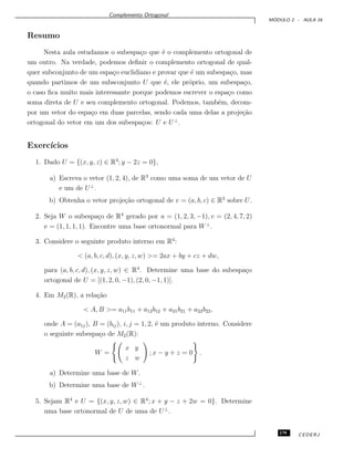 Complemento Ortogonal
M ´ODULO 2 - AULA 16
Resumo
Nesta aula estudamos o subespa¸co que ´e o complemento ortogonal de
um outro. Na verdade, podemos deﬁnir o complemento ortogonal de qual-
quer subconjunto de um espa¸co euclidiano e provar que ´e um subespa¸co, mas
quando partimos de um subsconjunto U que ´e, ele pr´oprio, um subespa¸co,
o caso ﬁca muito mais interessante porque podemos escrever o espa¸co como
soma direta de U e seu complemento ortogonal. Podemos, tamb´em, decom-
por um vetor do espa¸co em duas parcelas, sendo cada uma delas a proje¸c˜ao
ortogonal do vetor em um dos subespa¸cos: U e U⊥
.
Exerc´ıcios
1. Dado U = {(x, y, z) ∈ R3
; y − 2z = 0},
a) Escreva o vetor (1, 2, 4), de R3
como uma soma de um vetor de U
e um de U⊥
.
b) Obtenha o vetor proje¸c˜ao ortogonal de v = (a, b, c) ∈ R3
sobre U.
2. Seja W o subespa¸co de R4
gerado por u = (1, 2, 3, −1), v = (2, 4, 7, 2)
e = (1, 1, 1, 1). Encontre uma base ortonormal para W⊥
.
3. Considere o seguinte produto interno em R4
:
< (a, b, c, d), (x, y, z, w) >= 2ax + by + cz + dw,
para (a, b, c, d), (x, y, z, w) ∈ R4
. Determine uma base do subespa¸co
ortogonal de U = [(1, 2, 0, −1), (2, 0, −1, 1)].
4. Em M2(R), a rela¸c˜ao
< A, B >= a11b11 + a12b12 + a21b21 + a22b22,
onde A = (a1j), B = (bij), i, j = 1, 2, ´e um produto interno. Considere
o seguinte subespa¸co de M2(R):
W =
x y
z w
; x − y + z = 0 .
a) Determine uma base de W.
b) Determine uma base de W⊥
.
5. Sejam R4
e U = {(x, y, z, w) ∈ R4
; x + y − z + 2w = 0}. Determine
uma base ortonormal de U de uma de U⊥
.
179 CEDERJ
 