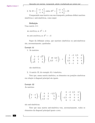 Álgebra Linear 1
Opera¸c˜oes com matrizes: transposi¸c˜ao, adi¸c˜ao e multiplica¸c˜ao por n´umero real
2. Se M =
−3 4
4 9
, ent˜ao MT
=
−3 4
4 9
= M.
Comparando uma matriz com sua transposta, podemos deﬁnir matrizes
sim´etricas e anti-sim´etricas, como segue:
Deﬁni¸c˜ao
Uma matriz A ´e:
• sim´etrica, se AT
= A
• anti-sim´etrica, se AT
= −A
Segue da deﬁni¸c˜ao acima, que matrizes sim´etricas ou anti-sim´etricas
s˜ao, necessariamente, quadradas.
Exemplo 11
1. As matrizes



3 −2
√
3
−2 5 1
√
3 1 8


 ,
19 3/2
3/2 −7
, e





1 −2 1/5 0
−2 7 9 −1
1/5 9 0 8
0 −1 8 4





s˜ao sim´etricas.
2. A matriz M, do exemplo 10, ´e sim´etrica.
Note que, numa matriz sim´etrica, os elementos em posi¸c˜oes sim´etricas
em rela¸c˜ao `a diagonal principal s˜ao iguais.
Exemplo 12
As matrizes
0 −1
1 0
,



0 2 −1/2
−2 0 5
1/2 −5 0


 , e





0 −2 1/5 0
2 0 9 −1
−1/5 −9 0 8
0 1 −8 0





s˜ao anti-sim´etricas.
Note que uma matriz anti-sim´etrica tem, necessariamente, todos os
elementos da diagonal principal iguais a zero.
CEDERJ 18
 