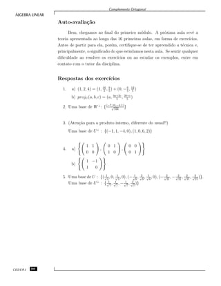 Complemento Ortogonal
Auto-avalia¸c˜ao
Bem, chegamos ao ﬁnal do primeiro m´odulo. A pr´oxima aula revˆe a
teoria apresentada ao longo das 16 primeiras aulas, em forma de exerc´ıcios.
Antes de partir para ela, por´em, certiﬁque-se de ter apreendido a t´ecnica e,
principalmente, o signiﬁcado do que estudamos nesta aula. Se sentir qualquer
diﬁculdade ao resolver os exerc´ıcios ou ao estudar os exemplos, entre em
contato com o tutor da disciplina.
Respostas dos exerc´ıcios
1. a) (1, 2, 4) = (1, 16
5
, 8
5
) + (0, −6
5
, 12
5
)
b) projU (a, b, c) = (a, 4a+2c
5
, 2b+c
5
)
2. Uma base de W⊥
: {(−7,10,−4,1)
√
166
}
3. (Aten¸c˜ao para o produto interno, diferente do usual!!)
Uma base de U⊥
: {(−1, 1, −4, 0), (1, 0, 6, 2)}
4. a)
1 1
0 0
,
0 1
1 0
,
0 0
0 1
b)
1 −1
1 0
5. Uma base de U : {( 1√
2
, 0, 1√
2
, 0), (− 1√
6
, 2√
6
, 1√
6
, 0), (− 2√
21
, − 2√
21
, 2√
21
, 3√
21
)}.
Uma base de U⊥
: { 1√
7
, 1√
7
, − 1√
7
, 2√
7
)}
CEDERJ 180
 