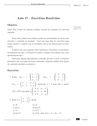 Exerc´ıcios Resolvidos
M ´ODULO 2 - AULA 17
Aula 17 – Exerc´ıcios Resolvidos
Objetivo
Pr´e-requisito:
aulas 1 a 16.
Fazer uma revis˜ao do primeiro m´odulo, atrav´es da resolu¸c˜ao de exerc´ıcios
variados.
Nesta aula, damos uma pequena pausa na apresenta¸c˜ao da teoria para
exercitar o conte´udo j´a estudado. Vocˆe tem uma lista de exerc´ıcios para
tentar resolver e conferir com as resolu¸c˜oes, que se encontram ap´os os enun-
ciados.
A id´eia ´e que vocˆe primeiro tente resolvˆe-los, recorrendo, se necess´ario,
`as anota¸c˜oes de aula, e s´o depois de resolver, compare sua solu¸c˜ao com a que
apresentamos aqui.
Caso haja alguma discordˆancia ou d´uvida, procure o tutor. O objetivo
principal ´e que vocˆe siga em frente, iniciando o segundo m´odulo bem seguro
do conte´udo estudado no primeiro.
Exerc´ıcios
1. Sendo A3×2 =



1 −1
2 0
3 1


 , B3×2 =



0 2
3 4
−5 −1


 ,
C2×4 =
2 a −3 2
0 −1 b 6
, determine a e b para que a matriz
(2A + B)C seja igual a



4 2 −6 4
14 3 −1 38
2 0 2 8


.
2. Dada A =
1 2
4 −3
, calcule:
a) A2
b) AT
c) det A d) det AT
e) A−1
f) (AT
)−1
g) det A−1
h) f(A), onde f(x) = x2
+ 2x − 11
181 CEDERJ
 