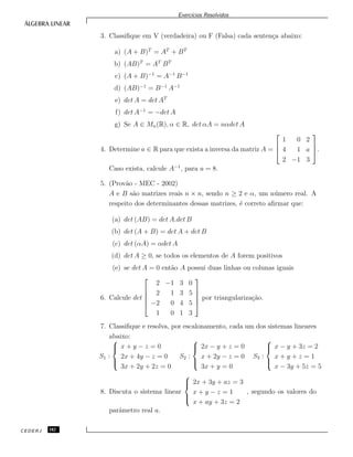Exerc´ıcios Resolvidos
3. Classiﬁque em V (verdadeira) ou F (Falsa) cada senten¸ca abaixo:
a) (A + B)T
= AT
+ BT
b) (AB)T
= AT
BT
c) (A + B)−1
= A−1
B−1
d) (AB)−1
= B−1
A−1
e) det A = det AT
f) det A−1
= −det A
g) Se A ∈ Mn(R), α ∈ R, det αA = nαdet A
4. Determine a ∈ R para que exista a inversa da matriz A =



1 0 2
4 1 a
2 −1 3


.
Caso exista, calcule A−1
, para a = 8.
5. (Prov˜ao - MEC - 2002)
A e B s˜ao matrizes reais n × n, sendo n ≥ 2 e α, um n´umero real. A
respeito dos determinantes dessas matrizes, ´e correto aﬁrmar que:
(a) det (AB) = det A.det B
(b) det (A + B) = det A + det B
(c) det (αA) = αdet A
(d) det A ≥ 0, se todos os elementos de A forem positivos
(e) se det A = 0 ent˜ao A possui duas linhas ou colunas iguais
6. Calcule det





2 −1 3 0
2 1 3 5
−2 0 4 5
1 0 1 3





por triangulariza¸c˜ao.
7. Classiﬁque e resolva, por escalonamento, cada um dos sistemas lineares
abaixo:
S1 :



x + y − z = 0
2x + 4y − z = 0
3x + 2y + 2z = 0
S2 :



2x − y + z = 0
x + 2y − z = 0
3x + y = 0
S3 :



x − y + 3z = 2
x + y + z = 1
x − 3y + 5z = 5
8. Discuta o sistema linear



2x + 3y + az = 3
x + y − z = 1
x + ay + 3z = 2
, segundo os valores do
parˆametro real a.
CEDERJ 182
 
