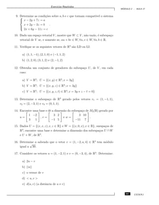 Exerc´ıcios Resolvidos
M ´ODULO 2 - AULA 17
9. Determine as condi¸c˜oes sobre a, b e c que tornam compat´ıvel o sistema


x − 2y + 7z = a
x + 2y − 3z = b
2x + 6y − 11z = c
.
10. Dado um espa¸co vetorial V , mostre que W ⊂ V , n˜ao vazio, ´e subespa¸co
vetorial de V se, e somente se, au + bv ∈ W, ∀u, v ∈ W, ∀a, b ∈ R.
11. Veriﬁque se os seguintes vetores de R3
s˜ao LD ou LI:
a) (1, 1, −1), (2, 1, 0) e (−1, 1, 2)
b) (1, 2, 0), (3, 1, 2) e (2, −1, 2)
12. Obtenha um conjunto de geradores do subespa¸co U, de V , em cada
caso:
a) V = R2
; U = {(x, y) ∈ R2
; x = 3y}
b) V = R3
; U = {(x, y, z) ∈ R3
; x = 3y}
c) V = R4
; U = {(x, y, z, t) ∈ R4
; x = 3y e z − t = 0}
13. Determine o subespa¸co de R3
gerado pelos vetores v1 = (1, −1, 1),
v2 = (2, −3, 1) e v3 = (0, 1, 1).
14. Encontre uma base e dˆe a dimens˜ao do subespa¸co de M2(R) gerado por
u =
1 −2
3 1
, v =
3 2
−1 5
e w =
3 10
−11 7
.
15. Dados U = {(x, x, z); x, z ∈ R} e W = {(x, 0, x); x ∈ R}, suespa¸cos de
R3
, encontre uma base e determine a dimens˜ao dos subespa¸cos U ∩ W
e U + W, de R3
.
16. Determine a sabendo que o vetor v = (1, −2, a, 4) ∈ R4
tem m´odulo
igual a
√
30.
17. Considere os vetores u = (1, −2, 1) e v = (0, −3, 4), de R3
. Determine:
a) 2u − v
b) ||u||
c) o versor de v
d) < u, v >
e) d(u, v) (a distˆancia de u e v)
183 CEDERJ
 