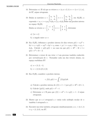 Exerc´ıcios Resolvidos
18. Determine a ∈ R tal que os vetores u = (a, a + 2, 1) e v = (a + 1, 1, a),
de R3
, sejam ortogonais.
19. Dadas as matrizes u =
a1 b1
c1 d1
e v =
a2 b2
c2 d2
, em M2(R), a
express˜ao < u, v >= a1a2 +b1b2 +c1c2 +d1d2 deﬁne um produto interno
no espa¸co M2(R).
Dados os vetores u =
−1 2
1 3
e v =
2 1
3 4
, determine
a) ||u + v||
b) o ˆangulo entre u e v
20. Em P2(R), deﬁnimos o produto interno de dois vetores p(t) = a1t2
+
b1t + c1 e q(t) = a2t2
+ b2t + c2 como < p, t >= a1a2 + b1b2 + c1c2 +
d1d2. Calcule < p(t), q(t) > no caso em que p(t) = 2t2
− 3t + 1 e
q(t) = t2
+ 5t − 2.
21. Determinar o versor de um vetor v ´e um processo tamb´em conhecido
por normaliza¸c˜ao de v. Normalize cada um dos vetores abaixo, no
espa¸co euclidiano R3
:
a) u = (1, 2, −1)
b) v = (1/2, 2/3, 1/2)
22. Em P3(R), considere o produto interno
< f(t), g(t) >=
1
0
f(t)g(t)dt.
a) Calcule o produto interno de f(t) = t − 1 por g(t) = 3t3
+ 2t + 1.
b) Calcule ||p(t)||, onde p(t) = t2
− t.
c) Determine a ∈ R para que f(t) = at2
+ 1 e g(t) = t − 2 sejam
ortogonais.
23. Mostre que se u ´e ortogonal a v ent˜ao todo m´ultiplo escalar de u
tamb´em ´e ortogonal a v.
24. Encontre um vetor unit´ario, ortogonal, simultaneamente, a v1 = (2, 1, 1)
e v2 = (1, 3, 0), em R3
.
CEDERJ 184
 