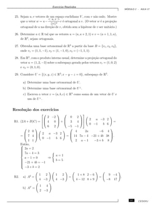 Exerc´ıcios Resolvidos
M ´ODULO 2 - AULA 17
25. Sejam u, v vetores de um espa¸co euclidiano V , com v n˜ao nulo. Mostre
que o vetor w = u−
< u, v >
||v||2
v ´e ortogonal a v. (O vetor w ´e a proje¸c˜ao
ortogonal de u na dire¸c˜ao de v, obtido sem a hip´otese de v ser unit´ario.)
26. Determine a ∈ R tal que os vetores u = (a, a + 2, 1) e v = (a + 1, 1, a),
de R3
, sejam ortogonais.
27. Obtenha uma base ortonormal de R3
a partir da base B = {v1, v2, v3},
onde v1 = (1, 1, −1), v2 = (1, −1, 0), v3 = (−1, 1, 1).
28. Em R3
, com o produto interno usual, determine a proje¸c˜ao ortogonal do
vetor u = (1, 2, −3) sobre o subespa¸co gerado pelos vetores v1 = (1, 0, 2)
e v2 = (0, 1, 0).
29. Considere U = {(x, y, z) ∈ R3
; x − y − z = 0}, subespa¸co de R3
.
a) Determine uma base ortonormal de U.
b) Determine uma base ortonormal de U⊥
.
c) Escreva o vetor v = (a, b, c) ∈ R3
como soma de um vetor de U e
um de U⊥
.
Resolu¸c˜ao dos exerc´ıcios
R1. (2A + B)C) =






2 −2
4 0
6 2


 +



0 2
3 4
−5 −1






2 a −3 2
0 −1 b 6
=
=



2 0
7 4
1 1



2 a −3 2
0 −1 b 6
=



4 2a −6 4
14 7a − 4 −21 + 4b 38
2 a − 1 −3 + b 8


.
Ent˜ao,


2a = 2
7a − 4 = 3
a − 1 = 0
−21 + 4b = −1
−3 + b = 2
⇒
a = 1
b = 5
R2. a) A2
=
1 2
4 −3
1 2
4 −3
=
1 + 8 2 − 6
4 − 12 8 + 9
=
9 −4
−8 17
.
b) AT
=
1 4
2 −3
185 CEDERJ
 