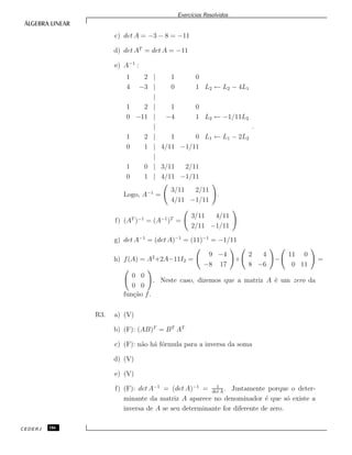 Exerc´ıcios Resolvidos
c) det A = −3 − 8 = −11
d) det AT
= det A = −11
e) A−1
:
1 2 | 1 0
4 −3 | 0 1 L2 ← L2 − 4L1
|
1 2 | 1 0
0 −11 | −4 1 L2 ← −1/11L2
|
1 2 | 1 0 L1 ← L1 − 2L2
0 1 | 4/11 −1/11
|
1 0 | 3/11 2/11
0 1 | 4/11 −1/11
.
Logo, A−1
=
3/11 2/11
4/11 −1/11
.
f) (AT
)−1
= (A−1
)T
=
3/11 4/11
2/11 −1/11
g) det A−1
= (det A)−1
= (11)−1
= −1/11
h) f(A) = A2
+2A−11I2 =
9 −4
−8 17
+
2 4
8 −6
−
11 0
0 11
=
0 0
0 0
. Neste caso, dizemos que a matriz A ´e um zero da
fun¸c˜ao f.
R3. a) (V)
b) (F): (AB)T
= BT
AT
c) (F): n˜ao h´a f´ormula para a inversa da soma
d) (V)
e) (V)
f) (F): det A−1
= (det A)−1
= 1
det A
. Justamente porque o deter-
minante da matriz A aparece no denominador ´e que s´o existe a
inversa de A se seu determinante for diferente de zero.
CEDERJ 186
 