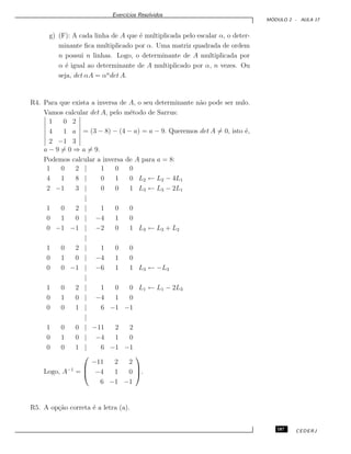 Exerc´ıcios Resolvidos
M ´ODULO 2 - AULA 17
g) (F): A cada linha de A que ´e multiplicada pelo escalar α, o deter-
minante ﬁca multiplicado por α. Uma matriz quadrada de ordem
n possui n linhas. Logo, o determinante de A multiplicada por
α ´e igual ao determinante de A multiplicado por α, n vezes. Ou
seja, det αA = αn
det A.
R4. Para que exista a inversa de A, o seu determinante n˜ao pode ser nulo.
Vamos calcular det A, pelo m´etodo de Sarrus:
1 0 2
4 1 a
2 −1 3
= (3 − 8) − (4 − a) = a − 9. Queremos det A = 0, isto ´e,
a − 9 = 0 ⇒ a = 9.
Podemos calcular a inversa de A para a = 8:
1 0 2 | 1 0 0
4 1 8 | 0 1 0 L2 ← L2 − 4L1
2 −1 3 | 0 0 1 L3 ← L3 − 2L1
|
1 0 2 | 1 0 0
0 1 0 | −4 1 0
0 −1 −1 | −2 0 1 L3 ← L3 + L2
|
1 0 2 | 1 0 0
0 1 0 | −4 1 0
0 0 −1 | −6 1 1 L3 ← −L3
|
1 0 2 | 1 0 0 L1 ← L1 − 2L3
0 1 0 | −4 1 0
0 0 1 | 6 −1 −1
|
1 0 0 | −11 2 2
0 1 0 | −4 1 0
0 0 1 | 6 −1 −1
Logo, A−1
=



−11 2 2
−4 1 0
6 −1 −1


.
R5. A op¸c˜ao correta ´e a letra (a).
187 CEDERJ
 