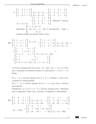 Exerc´ıcios Resolvidos
M ´ODULO 2 - AULA 17
c)



1 −1 3 | 2
1 1 1 | 1
1 −3 5 | 5


 L2 ← L2 − L1
L3 ← L3 − L1
→



1 −1 3 | 2
0 2 −2 | −1
0 −2 2 | 3



L3 ← L3 + L2
→



1 −1 3 | 2
0 2 −2 | −1
0 0 0 | 2


. Obtemos o sistema
equivalente



x − y + 3z = 2
2y − 2z = −1
0 = 2
, que ´e incompat´ıvel. Logo, o
conjunto-solu¸c˜ao do sistema dado ´e vazio.
R8.



2 3 a | 3
1 1 −1 | 1
1 a 3 | 2



L1 ↔ L2
→



1 1 −1 | 1
2 3 a | 3
1 a 3 | 2


 L2 ← L2 − 2L1
L3 ← L3 − L1
→
→



1 1 −1 | 1
0 1 a + 2 | 1
0 a − 1 4 | 1



L3 ← L3 − (a − 1)L2
→
→



1 1 −1 | 1
0 1 a + 2 | 1
0 0 4 − (a − 1)(a + 2) | 1 − (a − 1)


 .
A terceira equa¸c˜ao pode ser escrita −(a − 2)(a + 3)z = −(a − 2). Note
que a express˜ao do primeiro membro se anula para a = 2 ou a = −3.
Ent˜ao,
Se a = 2, a terceira equa¸c˜ao ﬁca 0 = 0 e o sistema ´e, nesse caso,
compat´ıvel e indeterminado.
Se a = −3, a terceira equa¸c˜ao ﬁca 0z = 5, o que torna o sistema
incompat´ıvel.
Finalmente, se a = 2 e a = −3, a terceira equa¸c˜ao nem ´e eliminada
nem ´e imposs´ıvel. Nesse caso, o sistema ´e compat´ıvel e determinado.
R9.



1 −2 7 | a
1 2 −3 | b
2 6 −11 | c


 L2 ← L2 − L1
L3 ← L3 − 2L1
→



1 −2 7 | a
0 4 −10 | b − a
0 10 −25 | c − 2a



L2 ← 1/4L2
→



1 −2 7 | a
0 1 −5/2 | (b − a)/4
0 10 −25 | c − 2a



L3 ← L3 − 10L2
→
189 CEDERJ
 