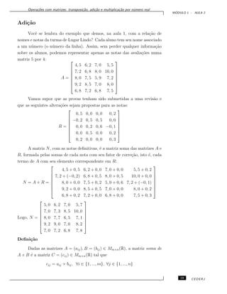 Opera¸c˜oes com matrizes: transposi¸c˜ao, adi¸c˜ao e multiplica¸c˜ao por n´umero real
M ´ODULO 1 - AULA 2
Adi¸c˜ao
Vocˆe se lembra do exemplo que demos, na aula 1, com a rela¸c˜ao de
nomes e notas da turma de Lugar Lindo? Cada aluno tem seu nome associado
a um n´umero (o n´umero da linha). Assim, sem perder qualquer informa¸c˜ao
sobre os alunos, podemos representar apenas as notas das avalia¸c˜oes numa
matriz 5 por 4:
A =








4, 5 6, 2 7, 0 5, 5
7, 2 6, 8 8, 0 10, 0
8, 0 7, 5 5, 9 7, 2
9, 2 8, 5 7, 0 8, 0
6, 8 7, 2 6, 8 7, 5








Vamos supor que as provas tenham sido submetidas a uma revis˜ao e
que as seguintes altera¸c˜oes sejam propostas para as notas:
R =








0, 5 0, 0 0, 0 0, 2
−0, 2 0, 5 0, 5 0, 0
0, 0 0, 2 0, 6 −0, 1
0, 0 0, 5 0, 0 0, 2
0, 2 0, 0 0, 0 0, 3








A matriz N, com as notas deﬁnitivas, ´e a matriz soma das matrizes A e
R, formada pelas somas de cada nota com seu fator de corre¸c˜ao, isto ´e, cada
termo de A com seu elemento correspondente em R:
N = A + R =








4, 5 + 0, 5 6, 2 + 0, 0 7, 0 + 0, 0 5, 5 + 0, 2
7, 2 + (−0, 2) 6, 8 + 0, 5 8, 0 + 0, 5 10, 0 + 0, 0
8, 0 + 0, 0 7, 5 + 0, 2 5, 9 + 0, 6 7, 2 + (−0, 1)
9, 2 + 0, 0 8, 5 + 0, 5 7, 0 + 0, 0 8, 0 + 0, 2
6, 8 + 0, 2 7, 2 + 0, 0 6, 8 + 0, 0 7, 5 + 0, 3








Logo, N =








5, 0 6, 2 7, 0 5, 7
7, 0 7, 3 8, 5 10, 0
8, 0 7, 7 6, 5 7, 1
9, 2 9, 0 7, 0 8, 2
7, 0 7, 2 6, 8 7, 8








Deﬁni¸c˜ao
Dadas as matrizes A = (aij), B = (bij) ∈ Mm×n(R), a matriz soma de
A e B ´e a matriz C = (cij) ∈ Mm×n(R) tal que
cij = aij + bij, ∀i ∈ {1, ..., m}, ∀j ∈ {1, ..., n}
19 CEDERJ
 