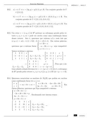 Exerc´ıcios Resolvidos
M ´ODULO 2 - AULA 17
R12. a) v ∈ U ⇒ v = (3y, y) = y(3, 1); y ∈ R. Um conjunto gerador de U
´e {(3, 1)}.
b) v ∈ U ⇒ v = (3y, y, z) = y(3, 1, 0) + z(0, 0, 1); y, z ∈ R. Um
conjunto gerador de U ´e {(3, 1, 0), (0, 0, 1)}.
c) v ∈ U ⇒ v = (3y, y, t, t) = y(3, 1, 0, 0) + t(0, 0, 1, 1); y, t ∈ R. Um
conjunto gerador de U ´e {(3, 1, 0, 0), (0, 0, 1, 1)}.
R13. Um vetor v = (x, y, z) de R3
pertence ao subespa¸co gerado pelos ve-
tores v1, v2 e v3 se v pode ser escrito como uma combina¸c˜ao linear
desses vetores. Isto ´e, queremos que existam a, b, c reais tais que
(x, y, z) = a(1, −1, 1) + b(2, −3, 1) + c(0, 1, 1). Em outras palavras,
queremos que o sistema linear



a + 2b = x
−a − 3b + c = y
a + b + c = z
seja compat´ıvel.
Vamos escalonar o sistema:


1 2 0 | x
−1 −3 1 | y
1 1 1 | z


 L2 ← L2 + L1
L3 ← L3 − L1
→



1 2 0 | x
0 −1 1 | y + x
0 −1 1 | z − x


 →
L3 ← L3 − L2
→



1 2 0 | x
0 −1 1 | y + x
0 0 0 | z − x − (y + x)


 . Para que o sis-
tema admita solu¸c˜ao devemos ter z−x−(y+x) = 0, isto ´e, o subespa¸co
de R3
gerado pelos vetores v1, v2 e v3 ´e {(x, y, z) ∈ R3
; 2x + y − z = 0}.
R14. Queremos caracterizar as matrizes de M2(R) que podem ser escritas
como combina¸c˜ao linear de u, v e w:
x y
z t
= au + bv + cw =
a + 3b + 3c −2a + 2b + 10c
3a − b − 11c a + 5b + 7c
. Em
outras palavras, queremos que seja compat´ıvel o sistema:


a + 3b + 3c = x
−2a + 2b + 10c = y
3a − b − 11c = z
a + 5b + 7c = t
. Escalonando esse sistema temos:





1 3 3 | x
−2 2 10 | y
3 −1 −11 | z
1 5 7 | t





L2 ← L2 + 2L1
L3 ← L3 − 3L1
L4 ← L4 − L1
→
191 CEDERJ
 