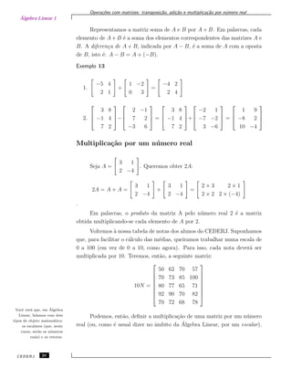 Álgebra Linear 1
Opera¸c˜oes com matrizes: transposi¸c˜ao, adi¸c˜ao e multiplica¸c˜ao por n´umero real
Representamos a matriz soma de A e B por A + B. Em palavras, cada
elemento de A+ B ´e a soma dos elementos correspondentes das matrizes A e
B. A diferen¸ca de A e B, indicada por A − B, ´e a soma de A com a oposta
de B, isto ´e: A − B = A + (−B).
Exemplo 13
1.
−5 4
2 1
+
1 −2
0 3
=
−4 2
2 4
2.



3 8
−1 4
7 2


−



2 −1
7 2
−3 6


 =



3 8
−1 4
7 2


+



−2 1
−7 −2
3 −6


 =



1 9
−8 2
10 −4



Multiplica¸c˜ao por um n´umero real
Seja A =
3 1
2 −4
. Queremos obter 2A:
2A = A + A =
3 1
2 −4
+
3 1
2 −4
=
2 × 3 2 × 1
2 × 2 2 × (−4)
.
Em palavras, o produto da matriz A pelo n´umero real 2 ´e a matriz
obtida multiplicando-se cada elemento de A por 2.
Voltemos `a nossa tabela de notas dos alunos do CEDERJ. Suponhamos
que, para facilitar o c´alculo das m´edias, queiramos trabalhar numa escala de
0 a 100 (em vez de 0 a 10, como agora). Para isso, cada nota dever´a ser
multiplicada por 10. Teremos, ent˜ao, a seguinte matriz:
10N =








50 62 70 57
70 73 85 100
80 77 65 71
92 90 70 82
70 72 68 78








Podemos, ent˜ao, deﬁnir a multiplica¸c˜ao de uma matriz por um n´umero
real (ou, como ´e usual dizer no ˆambito da ´Algebra Linear, por um escalar).
Vocˆe ver´a que, em ´Algebra
Linear, lidamos com dois
tipos de objeto matem´atico:
os escalares (que, neste
curso, ser˜ao os n´umeros
reais) e os vetores.
CEDERJ 20
 