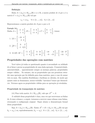 Opera¸c˜oes com matrizes: transposi¸c˜ao, adi¸c˜ao e multiplica¸c˜ao por n´umero real
M ´ODULO 1 - AULA 2
Deﬁni¸c˜ao
Dada A = (aij) ∈ Mm×n(R) e α ∈ R, a matriz produto de A por α ´e a
matriz C = (cij) ∈ Mm×n(R) tal que
cij = α aij, ∀i ∈ {1, ..., m}, ∀j ∈ {1, ...n}
Representamos a matriz produto de A por α por α A.
Exemplo 14
Dadas A =
−5 2
1 4
, B =
0 6
−3 8
e C =
6 −1
3 5
, temos:
1. 2A =
−10 4
2 8
2. 1
3
B =
0 2
−1 8/3
3. A+2B−3C =
−5 2
1 4
+
0 12
−6 16
+
−18 3
−9 −15
=
−23 17
−14 5
Propriedades das opera¸c˜oes com matrizes
Vocˆe talvez j´a tenha se questionado quanto `a necessidade ou utilidade
de se listar e provar as propriedades de uma dada opera¸c˜ao. Comutatividade,
associatividade... aparentemente sempre as mesmas palavras, propriedades
sempre v´alidas... No entanto, s˜ao as propriedades que nos permitem esten-
der uma opera¸c˜ao que foi deﬁnida para duas matrizes, para o caso de somar
trˆes ou mais. Ela tamb´em ﬂexibilizam e facilitam os c´alculos, de modo que
quanto mais as dominamos, menos trabalho “mecˆanico”temos que desenvol-
ver. Veremos agora as propriedades v´alidas para as opera¸c˜oes j´a estudadas.
Propriedade da transposi¸c˜ao de matrizes
(t1) Para toda matriz A ∈ Mm×n(R), vale que ATT
= A.
A validade dessa propriedade ´e clara, uma vez que escrevemos as linhas
de A como colunas e, a seguir, tornamos a escrever essas colunas como linhas,
retornando `a conﬁgura¸c˜ao original. Segue abaixo a demonstra¸c˜ao formal
dessa propriedade:
Seja A = (aij) ∈ Mm×n(R). Ent˜ao AT
= B = (bji) ∈ Mn×m(R) tal que
bji = aij, ( ou, equivalentemente, bij = aji), ∀i ∈ {1, ...m}, ∀j ∈ {1, ..., n}.
21 CEDERJ
 