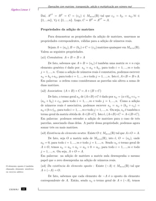 Álgebra Linear 1
Opera¸c˜oes com matrizes: transposi¸c˜ao, adi¸c˜ao e multiplica¸c˜ao por n´umero real
Da´ı, ATT
= BT
= C = (cij) ∈ Mm×n(R) tal que cij = bji = aij, ∀i ∈
{1, ...m}, ∀j ∈ {1, ..., n}. Logo, C = BT
= ATT
= A.
Propriedades da adi¸c˜ao de matrizes
Para demonstrar as propriedades da adi¸c˜ao de matrizes, usaremos as
propriedades correspondentes, v´alidas para a adi¸c˜ao de n´umeros reais.
Sejam A = (aij), B = (bij) e C = (cij) matrizes quaisquer em Mm×n(R).
Valem as seguintes propriedades.
(a1) Comutativa: A + B = B + A
De fato, sabemos que A + B = (sij) ´e tamb´em uma matriz m × n cujo
elemento gen´erico ´e dado por: sij = aij + bij, para todo i = 1, ..., m e todo
j = 1, ..., n. Como a adi¸c˜ao de n´umeros reais ´e comutativa, podemos escrever
sij = bij +aij, para todo i = 1, ..., m e todo j = 1, ..., n. Isto ´e, A+B = B+A.
Em palavras: a ordem como consideramos as parcelas n˜ao altera a soma de
duas matrizes.
(a2) Associativa: (A + B) + C = A + (B + C)
De fato, o termo geral sij de (A+B)+C ´e dado por sij = (a+b)ij +cij =
(aij + bij) + cij, para todo i = 1, ..., m e todo j = 1, ..., n. Como a adi¸c˜ao
de n´umeros reais ´e associativa, podemos escrever sij = aij + (bij + cij) =
aij +(b+c)ij, para todo i = 1, ..., m e todo j = 1, ..., n. Ou seja, sij ´e tamb´em o
termo geral da matriz obtida de A+(B+C). Isto ´e, (A+B)+C = A+(B+C).
Em palavras: podemos estender a adi¸c˜ao de matrizes para o caso de trˆes
parcelas, associando duas delas. A partir dessa propriedade, podemos agora
somar trˆes ou mais matrizes.
(a3) Existˆencia do elemento neutro: Existe O ∈ Mm×n(R) tal que A+O = A.
De fato, seja O a matriz nula de Mm×n(R), isto ´e, O = (oij), onde
oij = 0, para todo i = 1, ..., m e todo j = 1, ..., n. Sendo sij o termo geral de
A + O, temos sij = aij + oij = aij + 0 = aij, para todo i = 1, ..., m e todo
j = 1, ..., n. Ou seja, A + O = A.
Em palavras: na adi¸c˜ao de matrizes a matriz nula desempenha o mesmo
papel que o zero desempenha na adi¸c˜ao de n´umeros reais.
(a4) Da existˆencia do elemento oposto : Existe (−A) ∈ Mm×n(R) tal queO elemento oposto ´e tamb´em
chamado elemento sim´etrico
ou inverso aditivo.
A + (−A) = O.
De fato, sabemos que cada elemento de −A ´e o oposto do elemento
correspondente de A. Ent˜ao, sendo sij o termo geral de A + (−A), temos
CEDERJ 22
 