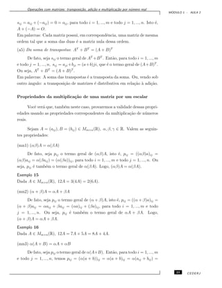 Opera¸c˜oes com matrizes: transposi¸c˜ao, adi¸c˜ao e multiplica¸c˜ao por n´umero real
M ´ODULO 1 - AULA 2
sij = aij + (−aij) = 0 = oij, para todo i = 1, ..., m e todo j = 1, ..., n. Isto ´e,
A + (−A) = O.
Em palavras: Cada matriz possui, em correspondˆencia, uma matriz de mesma
ordem tal que a soma das duas ´e a matriz nula dessa ordem.
(a5) Da soma de transpostas: AT
+ BT
= (A + B)T
De fato, seja sij o termo geral de AT
+BT
. Ent˜ao, para todo i = 1, ..., m
e todo j = 1, ..., n, sij = aji +bji = (a+b)ji, que ´e o termo geral de (A+B)T
.
Ou seja, AT
+ BT
= (A + B)T
.
Em palavras: A soma das transpostas ´e a transposta da soma. Ou, vendo sob
outro ˆangulo: a transposi¸c˜ao de matrizes ´e distributiva em rela¸c˜ao `a adi¸c˜ao.
Propriedades da multiplica¸c˜ao de uma matriz por um escalar
Vocˆe ver´a que, tamb´em neste caso, provaremos a validade dessas propri-
edades usando as propriedades correspondentes da multiplica¸c˜ao de n´umeros
reais.
Sejam A = (aij), B = (bij) ∈ Mm×n(R), α, β, γ ∈ R. Valem as seguin-
tes propriedades:
(mn1) (αβ)A = α(βA)
De fato, seja pij o termo geral de (αβ)A, isto ´e, pij = ((αβ)a)ij =
(αβ)aij = α(βaij) = (α(βa))ij, para todo i = 1, ..., m e todo j = 1, ..., n. Ou
seja, pij ´e tamb´em o termo geral de α(βA). Logo, (αβ)A = α(βA).
Exemplo 15
Dada A ∈ Mm×n(R), 12A = 3(4A) = 2(6A).
(mn2) (α + β)A = αA + βA
De fato, seja pij o termo geral de (α + β)A, isto ´e, pij = ((α + β)a)ij =
(α + β)aij = αaij + βaij = (αa)ij + (βa)ij, para todo i = 1, ..., m e todo
j = 1, ..., n. Ou seja, pij ´e tamb´em o termo geral de αA + βA. Logo,
(α + β)A = αA + βA.
Exemplo 16
Dada A ∈ Mm×n(R), 12A = 7A + 5A = 8A + 4A.
(mn3) α(A + B) = αA + αB
De fato, seja pij o termo geral de α(A+B). Ent˜ao, para todo i = 1, ..., m
e todo j = 1, ..., n, temos pij = (α(a + b))ij = α(a + b)ij = α(aij + bij) =
23 CEDERJ
 