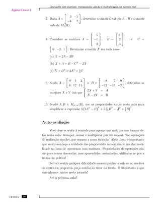 Álgebra Linear 1
Opera¸c˜oes com matrizes: transposi¸c˜ao, adi¸c˜ao e multiplica¸c˜ao por n´umero real
7. Dada A =
3 −5
−4 2
, determine a matriz B tal que A+B ´e a matriz
nula de M2(R).
8. Considere as matrizes A =



5
−1
2


 , B =



1
2
3


 , e C =
0 −2 1 . Determine a matriz X em cada caso:
(a) X = 2A − 3B
(b) X + A = B − CT
− 2X
(c) X + BT
= 3AT
+ 1
2
C
9. Sendo A =
9 4 2
6 12 11
e B =
−8 7 −9
−12 −19 −2
, determine as
matrizes X e Y tais que
2X + Y = A
X − 2Y = B
10. Sendo A, B ∈ Mm×n(R), use as propriedades vistas nesta aula para
simpliﬁcar a express˜ao 3 2AT
− B
T
+ 5 1
5
BT
− AT
+ 3
5
B
T
.
Auto-avalia¸c˜ao
Vocˆe deve se sentir `a vontade para operar com matrizes nas formas vis-
tas nesta aula: transpor, somar e multiplicar por um escalar. S˜ao opera¸c˜oes
de realiza¸c˜ao simples, que seguem a nossa intui¸c˜ao. Al´em disso, ´e importante
que vocˆe reconhe¸ca a utilidade das propriedades no sentido de nos dar mobi-
lidade na hora de operarmos com matrizes. Propriedades de opera¸c˜oes n˜ao
s˜ao para serem decoradas, mas apreendidas, assimiladas, utilizadas ao pˆor a
teoria em pr´atica!
Se vocˆe sentiu qualquer diﬁculdade ao acompanhar a aula ou ao resolver
os exerc´ıcios propostos, pe¸ca aux´ılio ao tutor da teoria. O importante ´e que
caminhemos juntos nesta jornada!
At´e a pr´oxima aula!!
CEDERJ 26
 