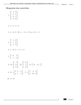 Opera¸c˜oes com matrizes: transposi¸c˜ao, adi¸c˜ao e multiplica¸c˜ao por n´umero real
M ´ODULO 1 - AULA 2
Respostas dos exerc´ıcios
1.





3 3
−1 5
−2 1
−3 0





2. a = 1; b = 3
4. a = 7
3
; b = 11
3
; c = −4; x = 0; y = 0; z = 1
5.



2 2
7 2
−1 7



6. a = 3; b = −1; c = 2
7.
−3 5
4 −2
8. (a)



7
−8
−5


 (b)



−4
1
0


 (c) 14 −6 7
2
9. X =
2 3 −1
0 1 4
; Y =
5 −2 4
6 10 3
10. A + B
27 CEDERJ
 
