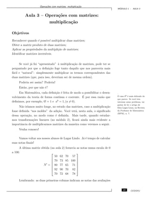 Opera¸c˜oes com matrizes: multiplica¸c˜ao
M ´ODULO 1 - AULA 3
Aula 3 – Opera¸c˜oes com matrizes:
multiplica¸c˜ao
Objetivos
Reconhecer quando ´e poss´ıvel multiplicar duas matrizes;
Obter a matriz produto de duas matrizes;
Aplicar as propriedades da multipli¸c˜ao de matrizes;
Identiﬁcar matrizes invers´ıveis.
Se vocˆe j´a foi “apresentado” `a multiplica¸c˜ao de matrizes, pode ter se
perguntado por que a deﬁni¸c˜ao foge tanto daquilo que nos pareceria mais
f´acil e “natural”: simplesmente multiplicar os termos correspondentes das
duas matrizes (que, para isso, deveriam ser de mesma ordem).
Poderia ser assim? Poderia!
Ent˜ao, por que n˜ao ´e?
Em Matem´atica, cada deﬁni¸c˜ao ´e feita de modo a possibilitar o desen-
volvimento da teoria de forma cont´ınua e coerente. ´E por essa raz˜ao que
deﬁnimos, por exemplo, 0! = 1 e a0
= 1, (a = 0).
O caso 00 ´e mais delicado do
que parece. Se vocˆe tem
interesse nesse problema, vai
gostar de ler o artigo de
Elon Lages Lima, na Revista
do Professor de Matem´atica
(RPM), n. 7.
N˜ao ir´ıamos muito longe, no estudo das matrizes, caso a multiplica¸c˜ao
fosse deﬁnida “nos moldes” da adi¸c˜ao. Vocˆe ver´a, nesta aula, o signiﬁcado
dessa opera¸c˜ao, no modo como ´e deﬁnida. Mais tarde, quando estudar-
mos transforma¸c˜oes lineares (no m´odulo 2), ﬁcar´a ainda mais evidente a
importˆancia de multiplicarmos matrizes da maneira como veremos a seguir.
Venha conosco!
Vamos voltar aos nossos alunos de Lugar Lindo. J´a ´e tempo de calcular
suas notas ﬁnais!
A ´ultima matriz obtida (na aula 2) fornecia as notas numa escala de 0
a 100:
N =








50 62 70 57
70 73 85 100
80 77 65 71
92 90 70 82
70 72 68 78








Lembrando: as duas primeiras colunas indicam as notas das avalia¸c˜oes
29 CEDERJ
 