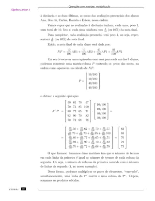 Álgebra Linear 1
Opera¸c˜oes com matrizes: multiplica¸c˜ao
`a distˆancia e as duas ´ultimas, as notas das avalia¸c˜oes presenciais dos alunos
Ana, Beatriz, Carlos, Daniela e Edson, nessa ordem.
Vamos supor que as avalia¸c˜oes `a distˆancia tenham, cada uma, peso 1,
num total de 10. Isto ´e, cada uma colabora com 1
10
(ou 10%) da nota ﬁnal.
Para completar, cada avalia¸c˜ao presencial ter´a peso 4, ou seja, repre-
sentar´a 4
10
(ou 40%) da nota ﬁnal.
Ent˜ao, a nota ﬁnal de cada aluno ser´a dada por:
NF =
10
100
AD1 +
10
100
AD2 +
40
100
AP1 +
40
100
AP2
Em vez de escrever uma express˜ao como essa para cada um dos 5 alunos,
podemos construir uma matriz-coluna P contendo os pesos das notas, na
ordem como aparecem no c´alculo de NF:
P =





10/100
10/100
40/100
40/100





e efetuar a seguinte opera¸c˜ao:
N .P =








50 62 70 57
70 73 85 100
80 77 65 71
92 90 70 82
70 72 68 78








.





10/100
10/100
40/100
40/100





=
=








10
100
.50 + 10
100
.62 + 40
100
.70 + 40
100
.57
10
100
.70 + 10
100
.73 + 40
100
.85 + 40
100
.100
10
100
.80 + 10
100
.77 + 40
100
.65 + 40
100
.71
10
100
.92 + 10
100
.90 + 40
100
.70 + 40
100
.82
10
100
.70 + 10
100
.72 + 40
100
.68 + 40
100
.78








=








62
88
70
79
73








O que ﬁzemos: tomamos duas matrizes tais que o n´umero de termos
em cada linha da primeira ´e igual ao n´umero de termos de cada coluna da
segunda. Ou seja, o n´umero de colunas da primeira coincide com o n´umero
de linhas da segunda (4, no nosso exemplo).
Dessa forma, podemos multiplicar os pares de elementos, “varrendo”,
simultaneamente, uma linha da 1a.
matriz e uma coluna da 2a.
. Depois,
somamos os produtos obtidos.
CEDERJ 30
 