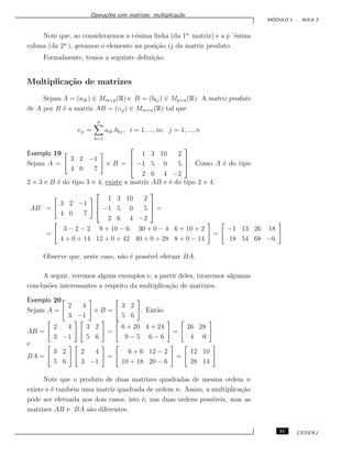 Opera¸c˜oes com matrizes: multiplica¸c˜ao
M ´ODULO 1 - AULA 3
Note que, ao considerarmos a i-´esima linha (da 1a.
matriz) e a j-´´esima
coluna (da 2a.
), geramos o elemento na posi¸c˜ao ij da matriz produto.
Formalmente, temos a seguinte deﬁni¸c˜ao:
Multiplica¸c˜ao de matrizes
Sejam A = (aik) ∈ Mm×p(R) e B = (bkj) ∈ Mp×n(R). A matriz produto
de A por B ´e a matriz AB = (cij) ∈ Mm×n(R) tal que
cij =
p
k=1
aik.bkj, i = 1, ..., m; j = 1, ..., n
Exemplo 19
Sejam A =
3 2 −1
4 0 7
e B =



1 3 10 2
−1 5 0 5
2 6 4 −2


. Como A ´e do tipo
2 × 3 e B ´e do tipo 3 × 4, existe a matriz AB e ´e do tipo 2 × 4:
AB =
3 2 −1
4 0 7



1 3 10 2
−1 5 0 5
2 6 4 −2


 =
=
3 − 2 − 2 9 + 10 − 6 30 + 0 − 4 6 + 10 + 2
4 + 0 + 14 12 + 0 + 42 40 + 0 + 28 8 + 0 − 14
=
−1 13 26 18
18 54 68 −6
Observe que, neste caso, n˜ao ´e poss´ıvel efetuar BA.
A seguir, veremos alguns exemplos e, a partir deles, tiraremos algumas
conclus˜oes interessantes a respeito da multiplica¸c˜ao de matrizes.
Exemplo 20
Sejam A =
2 4
3 −1
e B =
3 2
5 6
. Ent˜ao
AB =
2 4
3 −1
3 2
5 6
=
6 + 20 4 + 24
9 − 5 6 − 6
=
26 28
4 0
e
BA =
3 2
5 6
2 4
3 −1
=
6 + 6 12 − 2
10 + 18 20 − 6
=
12 10
28 14
.
Note que o produto de duas matrizes quadradas de mesma ordem n
existe e ´e tamb´em uma matriz quadrada de ordem n. Assim, a multiplica¸c˜ao
pˆode ser efetuada nos dois casos, isto ´e, nas duas ordens poss´ıveis, mas as
matrizes AB e BA s˜ao diferentes.
31 CEDERJ
 