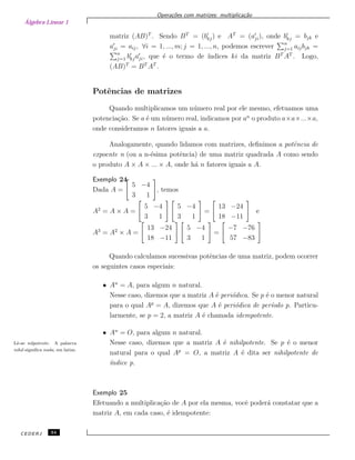 Álgebra Linear 1
Opera¸c˜oes com matrizes: multiplica¸c˜ao
matriz (AB)T
. Sendo BT
= (bkj) e AT
= (aji), onde bkj = bjk e
aji = aij, ∀i = 1, ..., m; j = 1, ..., n, podemos escrever n
j=1 aijbjk =
n
j=1 bkjaji, que ´e o termo de ´ındices ki da matriz BT
AT
. Logo,
(AB)T
= BT
AT
.
Potˆencias de matrizes
Quando multiplicamos um n´umero real por ele mesmo, efetuamos uma
potencia¸c˜ao. Se a ´e um n´umero real, indicamos por an
o produto a×a×...×a,
onde consideramos n fatores iguais a a.
Analogamente, quando lidamos com matrizes, deﬁnimos a potˆencia de
expoente n (ou a n-´esima potˆencia) de uma matriz quadrada A como sendo
o produto A × A × ... × A, onde h´a n fatores iguais a A.
Exemplo 24
Dada A =
5 −4
3 1
, temos
A2
= A × A =
5 −4
3 1
5 −4
3 1
=
13 −24
18 −11
e
A3
= A2
× A =
13 −24
18 −11
5 −4
3 1
=
−7 −76
57 −83
Quando calculamos sucessivas potˆencias de uma matriz, podem ocorrer
os seguintes casos especiais:
• An
= A, para algum n natural.
Nesse caso, dizemos que a matriz A ´e peri´odica. Se p ´e o menor natural
para o qual Ap
= A, dizemos que A ´e peri´odica de per´ıodo p. Particu-
larmente, se p = 2, a matriz A ´e chamada idempotente.
• An
= O, para algum n natural.
Nesse caso, dizemos que a matriz A ´e nihilpotente. Se p ´e o menorLˆe-se nilpotente. A palavra
nihil signiﬁca nada, em latim.
natural para o qual Ap
= O, a matriz A ´e dita ser nihilpotente de
´ındice p.
Exemplo 25
Efetuando a multiplica¸c˜ao de A por ela mesma, vocˆe poder´a constatar que a
matriz A, em cada caso, ´e idempotente:
CEDERJ 34
 