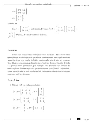 Opera¸c˜oes com matrizes: multiplica¸c˜ao
M ´ODULO 1 - AULA 3
A =
1/2 1/2
1/2 1/2
A =
0 5
0 1
.
Exemplo 26
Seja A =
5 −1
25 −5
. Calculando A2
, temos A×A =
5 −1
25 −5
5 −1
25 −5
=
0 0
0 0
. Ou seja, A ´e nihilpotente de ´ındice 2.
Resumo
Nesta aula vimos como multiplicar duas matrizes. Trata-se de uma
opera¸c˜ao que se distingue das que vimos anteriormente, tanto pela maneira
pouco intuitiva pela qual ´e deﬁnida, quanto pelo fato de n˜ao ser comuta-
tiva. Ela representa um papel muito importante no desenvolvimento de toda
a ´Algebra Linear, permitindo, por exemplo, uma representa¸c˜ao simples da
composi¸c˜ao de fun¸c˜oes especiais, que estudaremos no m´odulo 2. Al´em disso,
fomos apresentados `as matrizes invers´ıveis e vimos que estas sempre comutam
com suas matrizes inversas.
Exerc´ıcios
1. Calcule AB, em cada caso abaixo:
(a) A =
1 −2 4
5 0 1
, B =



2
6
10



(b) A =
4 −6
−2 3
, B =
2 0
−1 4
(c) A =



3
−1
2


 , B = 6 5 −3
35 CEDERJ
 