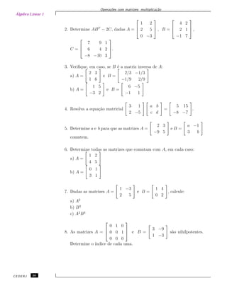 Álgebra Linear 1
Opera¸c˜oes com matrizes: multiplica¸c˜ao
2. Determine ABT
− 2C, dadas A =



1 2
2 5
0 −3


 , B =



4 2
2 1
−1 7


 ,
C =



7 9 1
6 4 2
−8 −10 3


.
3. Veriﬁque, em caso, se B ´e a matriz inversa de A:
a) A =
2 3
1 6
e B =
2/3 −1/3
−1/9 2/9
b) A =
1 5
−3 2
e B =
6 −5
−1 1
4. Resolva a equa¸c˜ao matricial
3 1
2 −5
a b
c d
=
5 15
−8 −7
.
5. Determine a e b para que as matrizes A =
2 3
−9 5
e B =
a −1
3 b
comutem.
6. Determine todas as matrizes que comutam com A, em cada caso:
a) A =
1 2
4 5
b) A =
0 1
3 1
7. Dadas as matrizes A =
1 −3
2 5
e B =
1 4
0 2
, calcule:
a) A2
b) B3
c) A2
B3
8. As matrizes A =



0 1 0
0 0 1
0 0 0


 e B =
3 −9
1 −3
s˜ao nihilpotentes.
Determine o ´ındice de cada uma.
CEDERJ 36
 