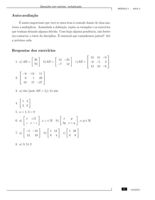 Opera¸c˜oes com matrizes: multiplica¸c˜ao
M ´ODULO 1 - AULA 3
Auto-avalia¸c˜ao
´E muito importante que vocˆe se sinta bem `a vontade diante de duas ma-
trizes a multiplicar. Assimilada a deﬁni¸c˜ao, repita os exemplos e os exerc´ıcios
que tenham deixado alguma d´uvida. Caso haja alguma pendˆencia, n˜ao hesite
em contactar o tutor da disciplina. ´E essencial que caminhemos juntos!! At´e
a pr´oxima aula.
Respostas dos exerc´ıcios
1. a) AB =
30
70
b)AB =
14 −24
−7 12
c)AB =



18 15 −9
−6 −5 3
12 10 −6


.
2.



−6 −14 11
6 1 29
10 17 −27



3. a) sim (pois AB = I2); b) n˜ao
4.
1 4
2 3
5. a = 1; b = 0
6. a)
x z/2
z x − z
, x, z ∈ R b)
x y
3y x + y
, x, y ∈ R.
7. a)
−5 −18
12 19
b)
1 12
0 4
c)
1 28
0 8
8. a) 3; b) 2
37 CEDERJ
 