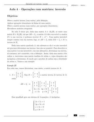 Opera¸c˜oes com matrizes: invers˜ao
M ´ODULO 1 - AULA 4
Aula 4 – Opera¸c˜oes com matrizes: invers˜ao
Objetivos
Obter a matriz inversa (caso exista), pela deﬁni¸c˜ao;
Aplicar opera¸c˜oes elementares `as linhas de uma matriz;
Obter a matriz inversa (caso exista), por opera¸c˜oes elementares;
Reconhecer matrizes ortogonais.
Na aula 3 vimos que, dada uma matriz A ∈ Mn(R), se existe uma
matriz B ∈ Mn(R), tal que AB = In, a matriz A ´e dita invers´ıvel e a matriz
B ´e a sua inversa, e podemos escrever B = A−1
. Uma matriz invers´ıvel
sempre comuta com sua inversa; logo, se AB = In ent˜ao BA = In e A ´e a
inversa de B.
Dada uma matriz quadrada A, n˜ao sabemos se ela ´e ou n˜ao invers´ıvel
at´e procurar determinar sua inversa e isso n˜ao ser poss´ıvel. Para descobrir se
uma matriz ´e ou n˜ao invers´ıvel e, em caso aﬁrmativo, determinar sua inversa,
s´o contamos, at´e o momento, com a deﬁni¸c˜ao. Assim, dada uma matriz A de
ordem n, escrevemos uma matriz tamb´em de ordem n, cujos elementos s˜ao
inc´ognitas a determinar, de modo que o produto de ambas seja a identidade
de ordem n. Vamos a um exemplo:
Exemplo 27
Em cada caso, vamos determinar, caso exista, a matriz inversa de A:
1. A =
2 5
1 3
. Seja B =
x y
z t
a matriz inversa de inversa de A,
ent˜ao
AB = I2 ⇒
2 5
1 3
x y
z t
=
1 0
0 1
⇒
2x + 5z 2y + 5t
x + 3z y + 3t
=
1 0
0 1
Essa igualdade gera um sistema de 4 equa¸c˜oes e 4 inc´ognitas:



2x + 5z = 1
2y + 5t = 0
x + 3z = 0
y + 3t = 1
39 CEDERJ
 