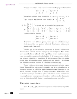 Álgebra Linear 1
Opera¸c˜oes com matrizes: invers˜ao
Note que esse sistema admite dois subsistemas de 2 equa¸c˜oes e 2 inc´ognitas:
2x + 5z = 1
x + 3z = 0
e
2y + 5t = 0
y + 3t = 1
Resolvendo cada um deles, obtemos x = 3, y = −5, z = −1, t = 2.
Logo, a matriz A ´e invers´ıvel e sua inversa ´e A−1
=
3 −5
−1 2
2. A =
6 3
8 4
. Procedendo com no item anterior, escrevemos:
A =
6 3
8 4
x y
z t
=
1 0
0 1
⇒
6x + 3z 6y + 3t
8x + 4z 8y + 4t
=
1 0
0 1
.
Obtemos ent˜ao os sistemas
6x + 3z = 1
8x + 4z = 0
e
6y + 3t = 1
8y + 4t = 1
Ao resolver esses sistemas, por´em, vemos que n˜ao admitem solu¸c˜ao
(tente resolvˆe-los, por qualquer m´etodo!). Conclu´ımos, ent˜ao, que a
matriz A n˜ao ´e invers´ıvel.
Vocˆe viu que, ao tentar inverter uma matriz de ordem 2, recaimos em
dois sistemas, cada um de duas equa¸c˜oes e duas inc´ognitas. Se a matriz
a ser invertida for de ordem 3, ent˜ao o problema recair´a em trˆes sistemas,
cada um com trˆes equa¸c˜oes e trˆes inc´ognitas. J´a d´a pra perceber o trabalho
que ter´ıamos para inverter uma matriz de ordem superior (nem precisamos
pensar numa ordem muito grande: para inverter uma matriz 5 × 5, ter´ıamos
que resolver 5 sistemas, cada um de 5 equa¸c˜oes e 5 inc´ognitas!).
Temos, ent˜ao, que determinar uma outra maneira de abordar o pro-
blema. Isso ser´a feito com o uso de opera¸c˜oes que ser˜ao realizadas com as
linhas da matriz a ser invertida. Essas opera¸c˜os tamb´em poderiam ser de-
ﬁnidas, de forma an´aloga, sobre as colunas da matriz. Neste curso, como
s´o usaremos opera¸c˜oes elementares aplicadas `as linhas, n´os nos referiremos a
elas, simplesmente, como opera¸c˜oes elementares (e n˜ao opera¸c˜oes elementares
sobre as linhas da matriz). Vamos `a caracteriza¸c˜ao dessas opera¸c˜oes.
Opera¸c˜oes elementares
Dada A ∈ Mm×n(R), chamam-se opera¸c˜oes elementares as seguintes
a¸c˜oes:
CEDERJ 40
 