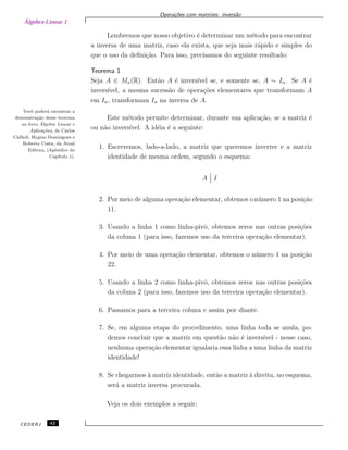 Álgebra Linear 1
Opera¸c˜oes com matrizes: invers˜ao
Lembremos que nosso objetivo ´e determinar um m´etodo para encontrar
a inversa de uma matriz, caso ela exista, que seja mais r´apido e simples do
que o uso da deﬁni¸c˜ao. Para isso, precisamos do seguinte resultado:
Teorema 1
Seja A ∈ Mn(R). Ent˜ao A ´e invers´ıvel se, e somente se, A ∼ In. Se A ´e
invers´ıvel, a mesma sucess˜ao de opera¸c˜oes elementares que transformam A
em In, transformam In na inversa de A.
Vocˆe poder´a encontrar a
demonstra¸c˜ao desse teorema
no livro ´Algebra Linear e
Aplica¸c˜oes, de Carlos
Callioli, Hygino Domingues e
Roberto Costa, da Atual
Editora, (Apˆendice do
Cap´ıtulo 1).
Este m´etodo permite determinar, durante sua aplica¸c˜ao, se a matriz ´e
ou n˜ao invers´ıvel. A id´eia ´e a seguinte:
1. Escrevemos, lado-a-lado, a matriz que queremos inverter e a matriz
identidade de mesma ordem, segundo o esquema:
A I
2. Por meio de alguma opera¸c˜ao elementar, obtemos o n´umero 1 na posi¸c˜ao
11.
3. Usando a linha 1 como linha-pivˆo, obtemos zeros nas outras posi¸c˜oes
da coluna 1 (para isso, fazemos uso da terceira opera¸c˜ao elementar).
4. Por meio de uma opera¸c˜ao elementar, obtemos o n´umero 1 na posi¸c˜ao
22.
5. Usando a linha 2 como linha-pivˆo, obtemos zeros nas outras posi¸c˜oes
da coluna 2 (para isso, fazemos uso da terceira opera¸c˜ao elementar).
6. Passamos para a terceira coluna e assim por diante.
7. Se, em alguma etapa do procedimento, uma linha toda se anula, po-
demos concluir que a matriz em quest˜ao n˜ao ´e invers´ıvel - nesse caso,
nenhuma opera¸c˜ao elementar igualaria essa linha a uma linha da matriz
identidade!
8. Se chegarmos `a matriz identidade, ent˜ao a matriz `a direita, no esquema,
ser´a a matriz inversa procurada.
Veja os dois exemplos a seguir:
CEDERJ 42
 