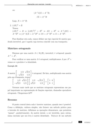 Opera¸c˜oes com matrizes: invers˜ao
M ´ODULO 1 - AULA 4
ou:
(A−1
A)X = A−1
B,
IX = A−1
B
Logo, X = A−1
B.
2. (AX)T
= B
Temos:
(AX)T
= B ⇒ [(AX)T
]T
= BT
⇒ AX = BT
⇒ A−1
(AX) =
A−1
BT
⇒ (A−1
A)X = A−1
BT
⇒ IX = A−1
BT
⇒ X = A−1
BT
.
Para ﬁnalizar esta aula, vamos deﬁnir um tipo especial de matriz qua-
drada invers´ıvel, que ´e aquela cuja inversa coincide com sua transposta.
Matrizes ortogonais
Dizemos que uma matriz A ∈ Mn(R), invers´ıvel, ´e ortogonal, quando
A−1
= AT
.
Para veriﬁcar se uma matriz A ´e ortogonal, multiplicamos A por AT
e
vemos se o produto ´e a identidade.
Exemplo 31
A matriz
1/2
√
3/2
−
√
3/2 1/2
´e ortogonal. De fato, multiplicando essa matriz
pela sua transposta, temos:
1/2
√
3/2
−
√
3/2 1/2
1/2 −
√
3/2
√
3/2 1/2
=
1 0
0 1
Veremos mais tarde que as matrizes ortogonais representam um pa-
pel importante na representa¸c˜ao de fun¸c˜oes especiais, chamadas operadores
ortogonais. Chegaremos l´a!!!!
Resumo
O ponto central desta aula ´e inverter matrizes, quando isso ´e poss´ıvel.
Como a deﬁni¸c˜ao, embora simples, n˜ao fornece um m´etodo pr´atico para
a invers˜ao de matrizes, deﬁnimos as opera¸c˜oes elementares, que permitem
“passar”, gradativamente, da matriz inicial, a ser invertida, para outras,
numa sucess˜ao que nos leva `a matriz identidade. Trata-se de um m´etodo
45 CEDERJ
 