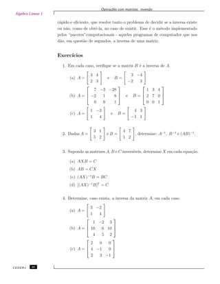 Álgebra Linear 1
Opera¸c˜oes com matrizes: invers˜ao
r´apido e eﬁciente, que resolve tanto o problema de decidir se a inversa existe
ou n˜ao, como de obtˆe-la, no caso de existir. Esse ´e o m´etodo implementado
pelos “pacotes”computacionais - aqueles programas de computador que nos
d˜ao, em quest˜ao de segundos, a inversa de uma matriz.
Exerc´ıcios
1. Em cada caso, veriﬁque se a matriz B ´e a inversa de A.
(a) A =
3 4
2 3
e B =
3 −4
−2 3
(b) A =



7 −3 −28
−2 1 8
0 0 1


 e B =



1 3 4
2 7 0
0 0 1



(c) A =
1 −3
1 4
e B =
4 3
−1 1
2. Dadas A =
3 1
5 2
e B =
4 7
1 2
, determine: A−1
, B−1
e (AB)−1
.
3. Supondo as matrizes A, B e C invers´ıveis, determine X em cada equa¸c˜ao.
(a) AXB = C
(b) AB = CX
(c) (AX)−1
B = BC
(d) [(AX)−1
B]T
= C
4. Determine, caso exista, a inversa da matriz A, em cada caso:
(a) A =
3 −2
1 4
(b) A =



1 −2 3
10 6 10
4 5 2



(c) A =



2 0 0
4 −1 0
2 3 −1



CEDERJ 46
 