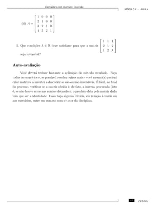 Opera¸c˜oes com matrizes: invers˜ao
M ´ODULO 1 - AULA 4
(d) A =





1 0 0 0
2 1 0 0
3 2 1 0
4 3 2 1





5. Que condi¸c˜oes λ ∈ R deve satisfazer para que a matriz



1 1 1
2 1 2
1 2 λ



seja invers´ıvel?
Auto-avalia¸c˜ao
Vocˆe dever´a treinar bastante a aplica¸c˜ao do m´etodo estudado. Fa¸ca
todos os exerc´ıcios e, se poss´ıvel, resolva outros mais - vocˆe mesmo(a) poder´a
criar matrizes a inverter e descobrir se s˜ao ou n˜ao invers´ıveis. ´E f´acil, ao ﬁnal
do processo, veriﬁcar se a matriz obtida ´e, de fato, a inversa procurada (isto
´e, se n˜ao houve erros nas contas efetuadas): o produto dela pela matriz dada
tem que ser a identidade. Caso haja alguma d´uvida, em rela¸c˜ao `a teoria ou
aos exerc´ıcios, entre em contato com o tutor da disciplina.
47 CEDERJ
 