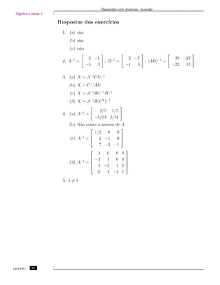 Álgebra Linear 1
Opera¸c˜oes com matrizes: invers˜ao
Respostas dos exerc´ıcios
1. (a) sim
(b) sim
(c) n˜ao
2. A−1
=
2 −1
−5 3
; B−1
=
2 −7
−1 4
; (AB)−1
=
39 −23
−22 13
.
3. (a) X = A−1
CB−1
(b) X = C−1
AB
(c) X = A−1
BC−1
B−1
(d) X = A−1
B(CT
)−1
4. (a) A−1
=
2/7 1/7
−1/14 3/14
(b) N˜ao existe a inversa de A
(c) A−1
=



1/2 0 0
2 −1 0
7 −3 −1



(d) A−1
=





1 0 0 0
−2 1 0 0
1 −2 1 0
0 1 −2 1





5. λ = 1
CEDERJ 48
 
