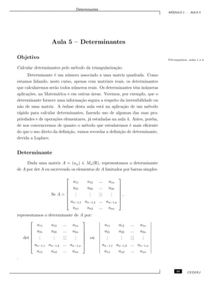 Determinantes
M ´ODULO 1 - AULA 5
Aula 5 – Determinantes
Objetivo
Calcular determinantes pelo m´etodo da triangulariza¸c˜ao.
Pr´e-requisitos: aulas 1 a 4.
Determinante ´e um n´umero associado a uma matriz quadrada. Como
estamos lidando, neste curso, apenas com matrizes reais, os determinantes
que calcularemos ser˜ao todos n´umeros reais. Os determinantes tˆem in´umeras
aplica¸c˜oes, na Matem´atica e em outras ´areas. Veremos, por exemplo, que o
determinante fornece uma informa¸c˜ao segura a respeito da inversibilidade ou
n˜ao de uma matriz. A ˆenfase desta aula est´a na aplica¸c˜ao de um m´etodo
r´apido para calcular determinantes, fazendo uso de algumas das suas pro-
priedades e de opera¸c˜oes elementares, j´a estudadas na aula 4. Antes, por´em,
de nos convencermos de quanto o m´etodo que estudaremos ´e mais eﬁciente
do que o uso direto da deﬁni¸c˜ao, vamos recordar a deﬁni¸c˜ao de determinante,
devida a Laplace.
Determinante
Dada uma matriz A = (aij) ∈ Mn(R), representamos o determinante
de A por det A ou escrevendo os elementos de A limitados por barras simples:
Se A =








a11 a12 ... a1n
a21 a22 ... a2n
...
...
...
...
...
...
an−1,1 an−1,2 ... an−1,n
an1 an2 ... ann








,
representamos o determinante de A por:
det








a11 a12 ... a1n
a21 a22 ... a2n
...
...
...
...
...
...
an−1,1 an−1,2 ... an−1,n
an1 an2 ... ann








ou
a11 a12 ... a1n
a21 a22 ... a2n
...
...
...
...
...
...
an−1,1 an−1,2 ... an−1,n
an1 an2 ... ann
.
49 CEDERJ
 