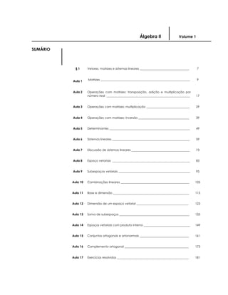 Álgebra II Volume 1
SUMÁRIO
§ 1 Vetores, matrizes e sistemas lineares _________________________________ 7
Aula 1 Matrizes ____________________________________________________________ 9
Aula 2 Operações com matrizes: transposição, adição e multiplicação por
número real ________________________________________________________ 17
Aula 3 Operações com matrizes: multiplicação _____________________________ 29
Aula 4 Operações com matrizes: inversão __________________________________ 39
Aula 5 Determinantes ______________________________________________________ 49
Aula 6 Sistemas lineares ____________________________________________________ 59
Aula 7 Discussão de sistemas lineares _______________________________________ 73
Aula 8 Espaço vetoriais ____________________________________________________ 83
Aula 9 Subespaços vetoriais ________________________________________________ 95
Aula 10 Combinações lineares ______________________________________________ 105
Aula 11 Base e dimensão ___________________________________________________ 115
Aula 12 Dimensão de um espaço vetorial ___________________________________ 123
Aula 13 Soma de subespaços _______________________________________________ 135
Aula 14 Espaços vetoriais com produto interno _______________________________ 149
Aula 15 Conjuntos ortogonais e ortonormais _________________________________ 161
Aula 16 Complemento ortogonal ___________________________________________ 173
Aula 17 Exercícios resolvidos ________________________________________________ 181
 