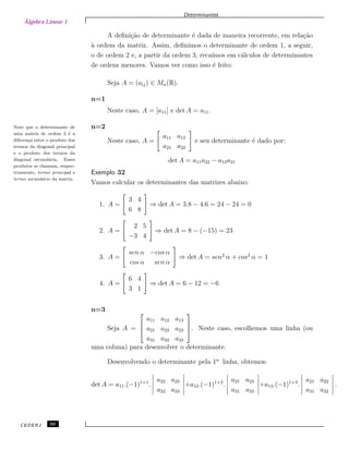 Álgebra Linear 1
Determinantes
A deﬁni¸c˜ao de determinante ´e dada de maneira recorrente, em rela¸c˜ao
`a ordem da matriz. Assim, deﬁnimos o determinante de ordem 1, a seguir,
o de ordem 2 e, a partir da ordem 3, reca´ımos em c´alculos de determinantes
de ordens menores. Vamos ver como isso ´e feito:
Seja A = (aij) ∈ Mn(R).
n=1
Neste caso, A = [a11] e det A = a11.
n=2Note que o determinante de
uma matriz de ordem 2 ´e a
diferen¸ca entre o produto dos
termos da diagonal principal
e o produto dos termos da
diagonal secund´aria. Esses
produtos se chamam, respec-
tivamente, termo principal e
termo secund´ario da matriz.
Neste caso, A =
a11 a12
a21 a22
e seu determinante ´e dado por:
det A = a11a22 − a12a21
Exemplo 32
Vamos calcular os determinantes das matrizes abaixo:
1. A =
3 4
6 8
⇒ det A = 3.8 − 4.6 = 24 − 24 = 0
2. A =
2 5
−3 4
⇒ det A = 8 − (−15) = 23
3. A =
sen α −cos α
cos α sen α
⇒ det A = sen2
α + cos2
α = 1
4. A =
6 4
3 1
⇒ det A = 6 − 12 = −6
n=3
Seja A =



a11 a12 a13
a21 a22 a23
a31 a32 a33


. Neste caso, escolhemos uma linha (ou
uma coluna) para desenvolver o determinante.
Desenvolvendo o determinante pela 1a.
linha, obtemos:
det A = a11.(−1)1+1
.
a22 a23
a32 a33
+a12.(−1)1+2
.
a21 a23
a31 a33
+a13.(−1)1+3
.
a21 a22
a31 a32
.
CEDERJ 50
 