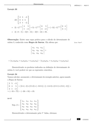 Determinantes
M ´ODULO 1 - AULA 5
Exemplo 33
det



2 5 −3
0 4 5
3 1 −2



= 2(−1)1+1 4 5
1 −2
+ 5(−1)1+2 0 5
3 −2
+ (−3)(−1)1+3 0 4
3 1
= 2(−8 − 5) − 5(0 − 15) − 3(0 − 12) = 85 .
Observa¸c˜ao: Existe uma regra pr´atica para o c´alculo do determinante de
ordem 3, conhecida como Regra de Sarrus. Ela aﬁrma que: Lˆe-se “Sarr´ı”.
a11 a12 a13
a21 a22 a23
a31 a32 a33
=
= (a11a22a33 + a12a23a31 + a13a21a32) − (a13a22a31 + a11a23a32 + a12a21a33).
Desenvolvendo os produtos indicados na deﬁni¸c˜ao de determinante de
ordem 3, vocˆe poder´a ver que as express˜oes coincidem.
Exemplo 34
Vamos calcular, novamente, o determinante do exemplo anterior, agora usando
a Regra de Sarrus:
2 5 −3
0 4 5
3 1 −2
= [2.4.(−2)+(5.5.3)+(−3.0.1)]−[(−3.4.3)+(2.5.1)+(5.0.(−2))] =
= (−16 + 75) − (−36 + 10) = 85.
n=4
Seja A =





a11 a12 a13 a14
a21 a22 a23 a24
a31 a32 a33 a34
a41 a42 a43 a44





.
Desenvolvendo o determinante pela 1a.
linha, obtemos:
51 CEDERJ
 